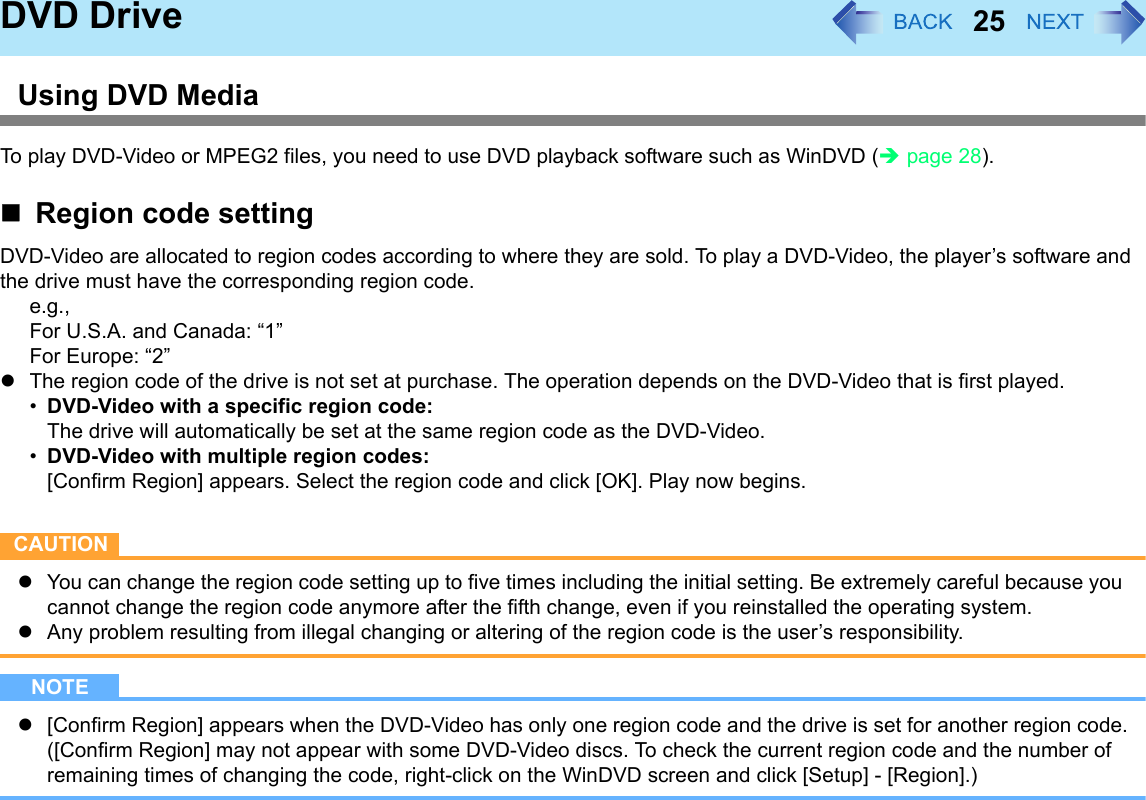 25DVD DriveUsing DVD MediaTo play DVD-Video or MPEG2 files, you need to use DVD playback software such as WinDVD (Îpage 28).Region code settingDVD-Video are allocated to region codes according to where they are sold. To play a DVD-Video, the player’s software and the drive must have the corresponding region code.e.g.,For U.S.A. and Canada: “1”For Europe: “2”zThe region code of the drive is not set at purchase. The operation depends on the DVD-Video that is first played.•DVD-Video with a specific region code:The drive will automatically be set at the same region code as the DVD-Video.•DVD-Video with multiple region codes:[Confirm Region] appears. Select the region code and click [OK]. Play now begins.CAUTIONzYou can change the region code setting up to five times including the initial setting. Be extremely careful because you cannot change the region code anymore after the fifth change, even if you reinstalled the operating system. zAny problem resulting from illegal changing or altering of the region code is the user’s responsibility.NOTEz[Confirm Region] appears when the DVD-Video has only one region code and the drive is set for another region code.([Confirm Region] may not appear with some DVD-Video discs. To check the current region code and the number of remaining times of changing the code, right-click on the WinDVD screen and click [Setup] - [Region].)