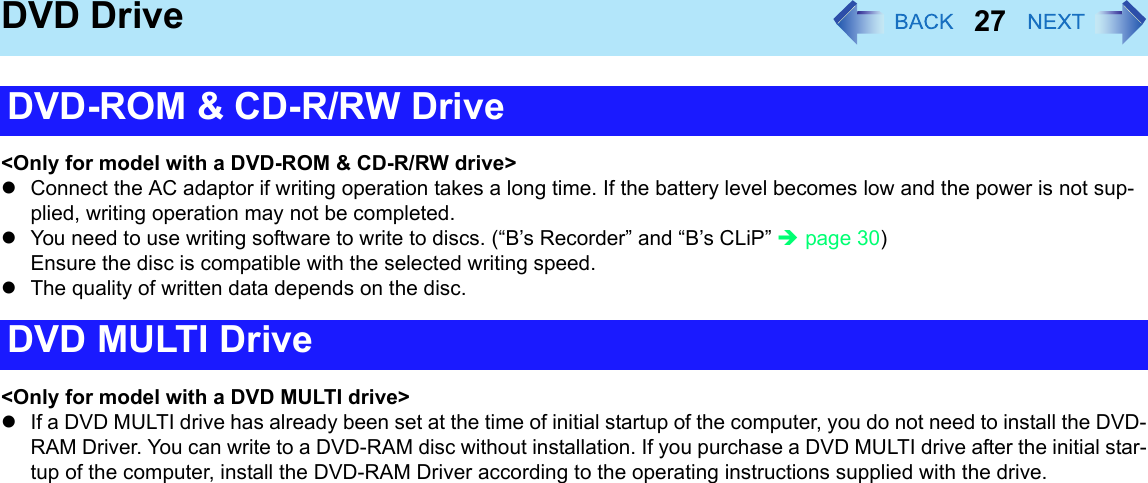 27DVD Drive&lt;Only for model with a DVD-ROM &amp; CD-R/RW drive&gt;zConnect the AC adaptor if writing operation takes a long time. If the battery level becomes low and the power is not sup-plied, writing operation may not be completed.zYou need to use writing software to write to discs. (“B’s Recorder” and “B’s CLiP” Îpage 30) Ensure the disc is compatible with the selected writing speed.zThe quality of written data depends on the disc.&lt;Only for model with a DVD MULTI drive&gt;zIf a DVD MULTI drive has already been set at the time of initial startup of the computer, you do not need to install the DVD-RAM Driver. You can write to a DVD-RAM disc without installation. If you purchase a DVD MULTI drive after the initial star-tup of the computer, install the DVD-RAM Driver according to the operating instructions supplied with the drive.DVD-ROM &amp; CD-R/RW DriveDVD MULTI Drive