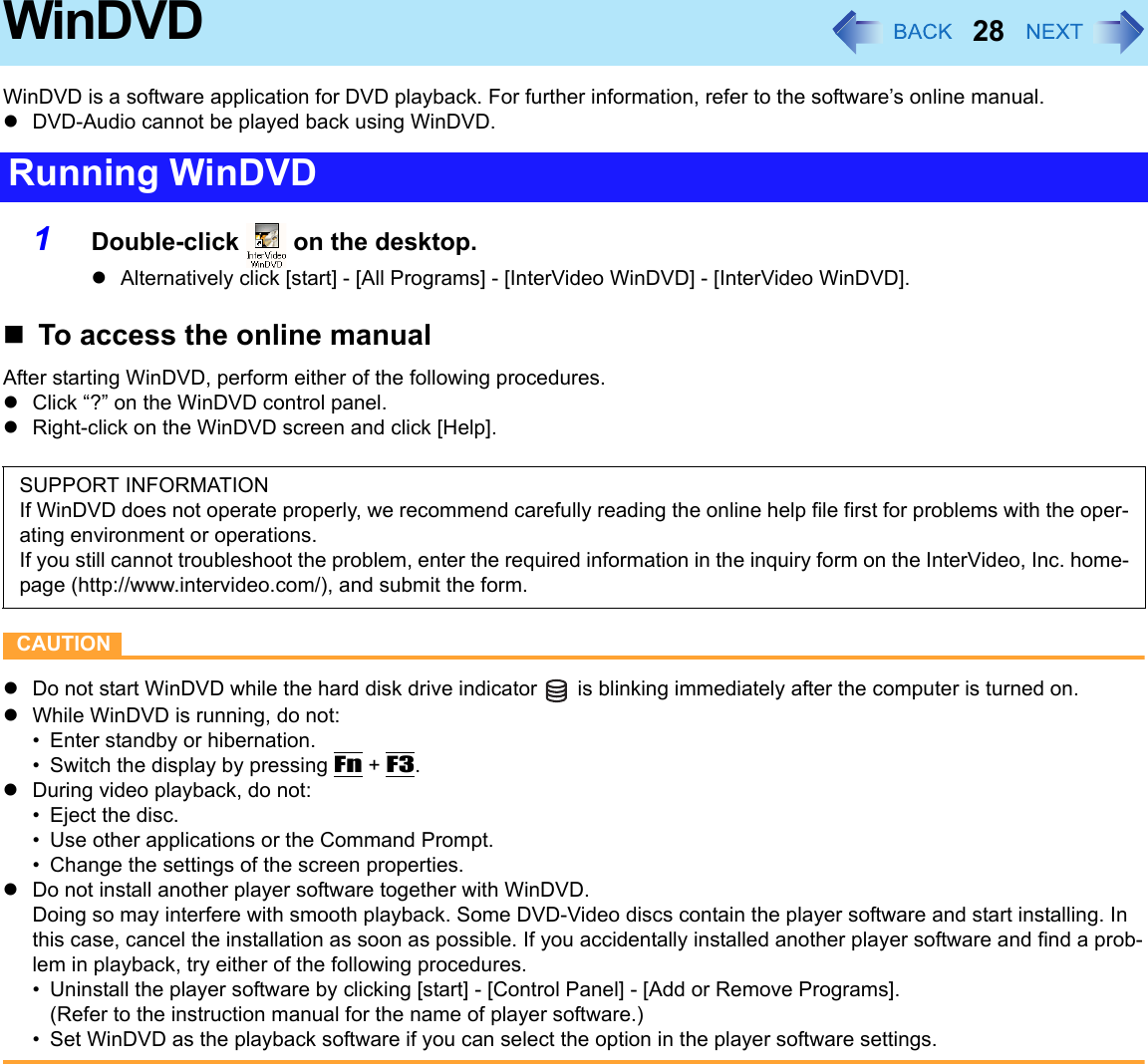 28WinDVDWinDVD is a software application for DVD playback. For further information, refer to the software’s online manual.zDVD-Audio cannot be played back using WinDVD.1Double-click   on the desktop.zAlternatively click [start] - [All Programs] - [InterVideo WinDVD] - [InterVideo WinDVD].To access the online manualAfter starting WinDVD, perform either of the following procedures.zClick “?” on the WinDVD control panel.zRight-click on the WinDVD screen and click [Help].CAUTIONzDo not start WinDVD while the hard disk drive indicator   is blinking immediately after the computer is turned on.zWhile WinDVD is running, do not:• Enter standby or hibernation.• Switch the display by pressing Fn + F3.zDuring video playback, do not:• Eject the disc.• Use other applications or the Command Prompt.• Change the settings of the screen properties.zDo not install another player software together with WinDVD.Doing so may interfere with smooth playback. Some DVD-Video discs contain the player software and start installing. In this case, cancel the installation as soon as possible. If you accidentally installed another player software and find a prob-lem in playback, try either of the following procedures.• Uninstall the player software by clicking [start] - [Control Panel] - [Add or Remove Programs].(Refer to the instruction manual for the name of player software.)• Set WinDVD as the playback software if you can select the option in the player software settings.Running WinDVDSUPPORT INFORMATIONIf WinDVD does not operate properly, we recommend carefully reading the online help file first for problems with the oper-ating environment or operations.If you still cannot troubleshoot the problem, enter the required information in the inquiry form on the InterVideo, Inc. home-page (http://www.intervideo.com/), and submit the form.
