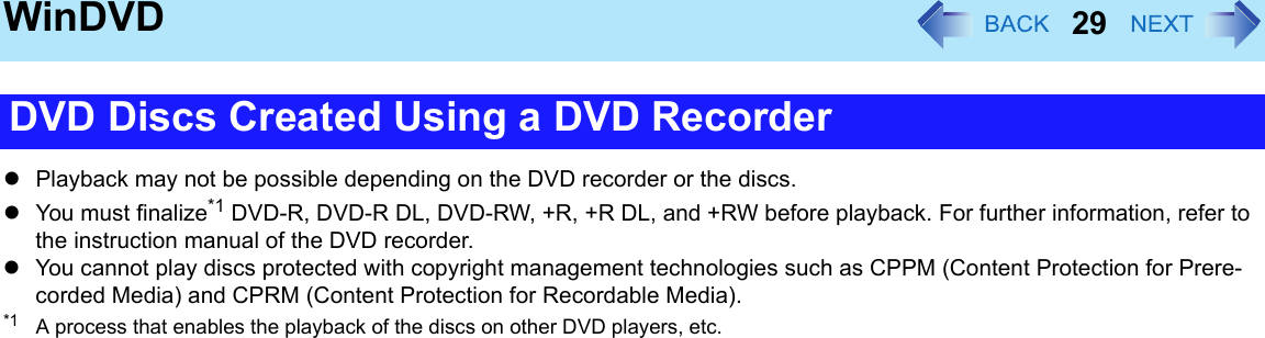 29WinDVDzPlayback may not be possible depending on the DVD recorder or the discs.zYou must finalize*1 DVD-R, DVD-R DL, DVD-RW, +R, +R DL, and +RW before playback. For further information, refer to the instruction manual of the DVD recorder.zYou cannot play discs protected with copyright management technologies such as CPPM (Content Protection for Prere-corded Media) and CPRM (Content Protection for Recordable Media).*1 A process that enables the playback of the discs on other DVD players, etc.DVD Discs Created Using a DVD Recorder