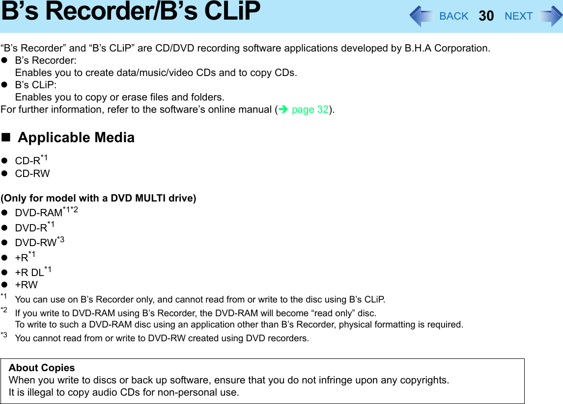 30B’s Recorder/B’s CLiP“B’s Recorder” and “B’s CLiP” are CD/DVD recording software applications developed by B.H.A Corporation.zB’s Recorder:Enables you to create data/music/video CDs and to copy CDs.zB’s CLiP:Enables you to copy or erase files and folders.For further information, refer to the software’s online manual (Îpage 32).Applicable MediazCD-R*1 zCD-RW(Only for model with a DVD MULTI drive)zDVD-RAM*1*2zDVD-R*1zDVD-RW*3z+R*1z+R DL*1z+RW*1 You can use on B’s Recorder only, and cannot read from or write to the disc using B’s CLiP.*2 If you write to DVD-RAM using B’s Recorder, the DVD-RAM will become “read only” disc.To write to such a DVD-RAM disc using an application other than B’s Recorder, physical formatting is required.*3 You cannot read from or write to DVD-RW created using DVD recorders.About CopiesWhen you write to discs or back up software, ensure that you do not infringe upon any copyrights.It is illegal to copy audio CDs for non-personal use.