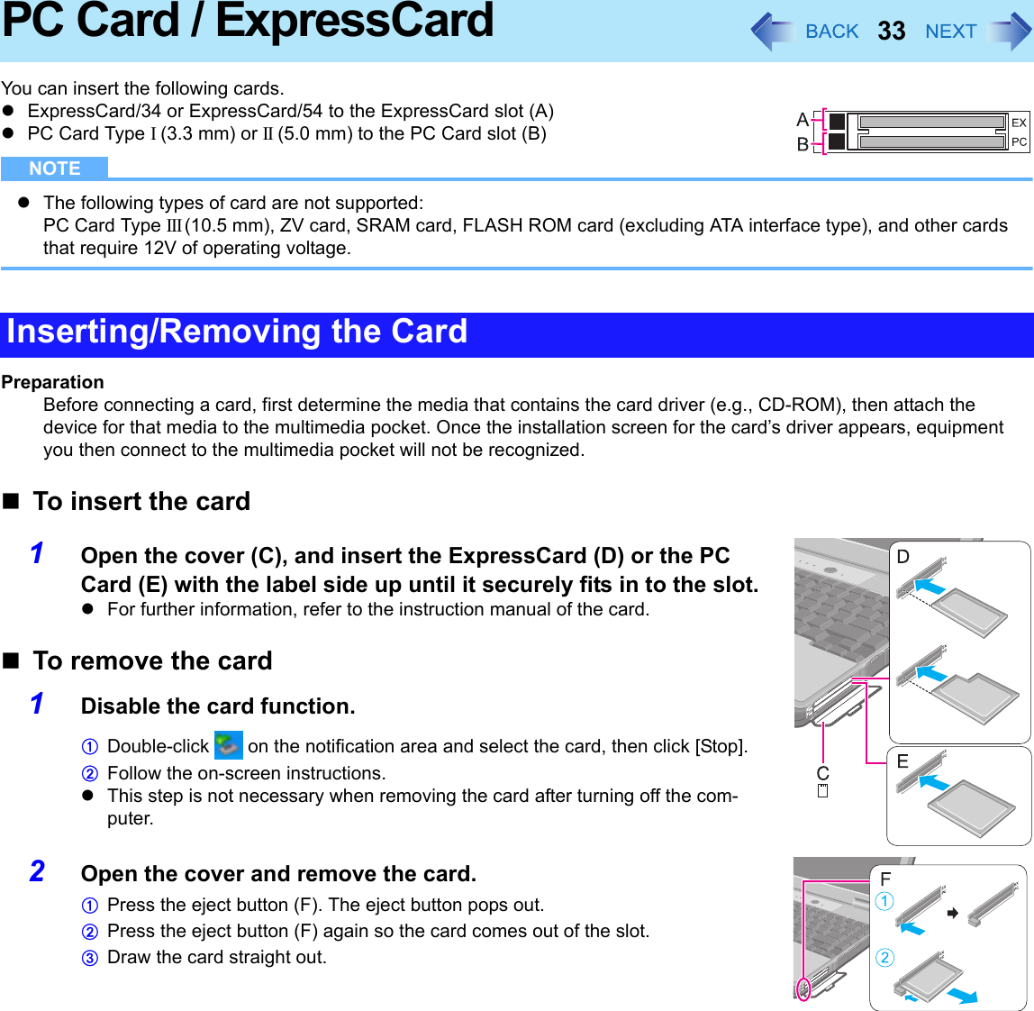 33PC Card / ExpressCardYou can insert the following cards.zExpressCard/34 or ExpressCard/54 to the ExpressCard slot (A)zPC Card Type I (3.3 mm) or II (5.0 mm) to the PC Card slot (B)NOTEzThe following types of card are not supported: PC Card Type III (10.5 mm), ZV card, SRAM card, FLASH ROM card (excluding ATA interface type), and other cards that require 12V of operating voltage.PreparationBefore connecting a card, first determine the media that contains the card driver (e.g., CD-ROM), then attach the device for that media to the multimedia pocket. Once the installation screen for the card’s driver appears, equipment you then connect to the multimedia pocket will not be recognized.To insert the card1Open the cover (C), and insert the ExpressCard (D) or the PC Card (E) with the label side up until it securely fits in to the slot.zFor further information, refer to the instruction manual of the card.To remove the card1Disable the card function.ADouble-click   on the notification area and select the card, then click [Stop].BFollow the on-screen instructions.zThis step is not necessary when removing the card after turning off the com-puter.2Open the cover and remove the card.APress the eject button (F). The eject button pops out.BPress the eject button (F) again so the card comes out of the slot.CDraw the card straight out.Inserting/Removing the Card