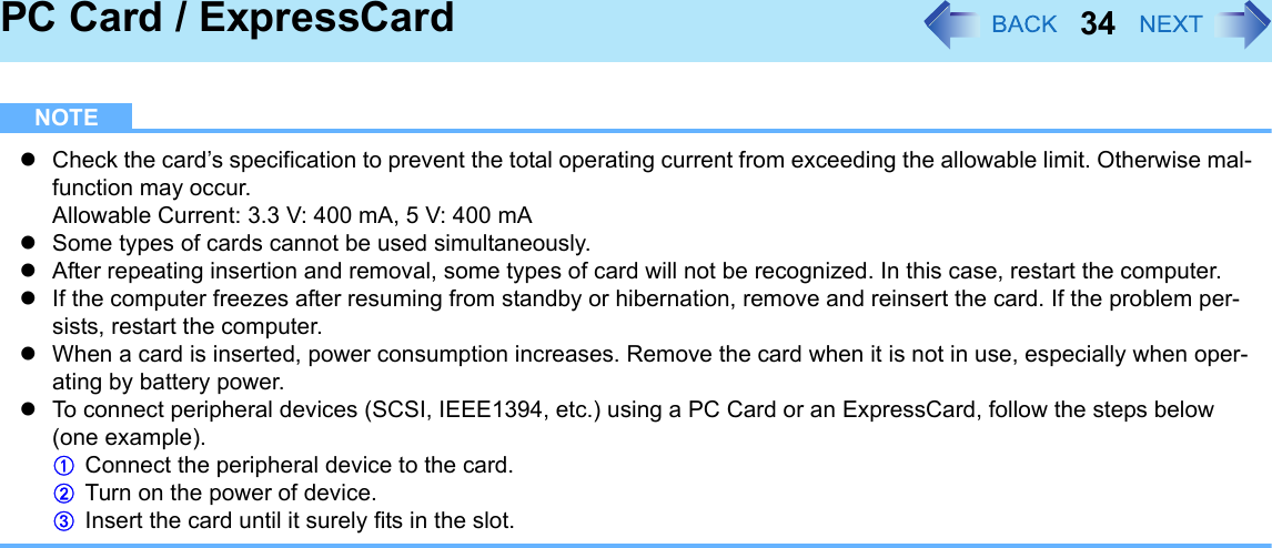 34PC Card / ExpressCardNOTEzCheck the card’s specification to prevent the total operating current from exceeding the allowable limit. Otherwise mal-function may occur.Allowable Current: 3.3 V: 400 mA, 5 V: 400 mAzSome types of cards cannot be used simultaneously.zAfter repeating insertion and removal, some types of card will not be recognized. In this case, restart the computer.zIf the computer freezes after resuming from standby or hibernation, remove and reinsert the card. If the problem per-sists, restart the computer.zWhen a card is inserted, power consumption increases. Remove the card when it is not in use, especially when oper-ating by battery power.zTo connect peripheral devices (SCSI, IEEE1394, etc.) using a PC Card or an ExpressCard, follow the steps below (one example).AConnect the peripheral device to the card.BTurn on the power of device.CInsert the card until it surely fits in the slot.