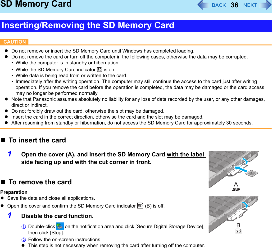 36SD Memory CardCAUTIONzDo not remove or insert the SD Memory Card until Windows has completed loading.zDo not remove the card or turn off the computer in the following cases, otherwise the data may be corrupted.• While the computer is in standby or hibernation.• While the SD Memory Card indicator   is on.• While data is being read from or written to the card.• Immediately after the writing operation. The computer may still continue the access to the card just after writing operation. If you remove the card before the operation is completed, the data may be damaged or the card access may no longer be performed normally.zNote that Panasonic assumes absolutely no liability for any loss of data recorded by the user, or any other damages, direct or indirect.zDo not forcibly draw out the card, otherwise the slot may be damaged.zInsert the card in the correct direction, otherwise the card and the slot may be damaged.zAfter resuming from standby or hibernation, do not access the SD Memory Card for approximately 30 seconds.To insert the card1Open the cover (A), and insert the SD Memory Card with the label side facing up and with the cut corner in front.To remove the cardPreparationzSave the data and close all applications.zOpen the cover and confirm the SD Memory Card indicator   (B) is off.1Disable the card function.ADouble-click   on the notification area and click [Secure Digital Storage Device], then click [Stop].BFollow the on-screen instructions.zThis step is not necessary when removing the card after turning off the computer.Inserting/Removing the SD Memory Card
