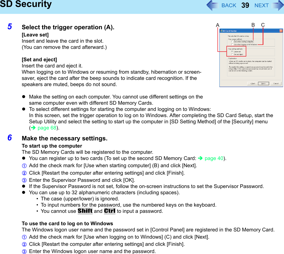 39SD Security5Select the trigger operation (A).[Leave set]Insert and leave the card in the slot.(You can remove the card afterward.)[Set and eject]Insert the card and eject it.When logging on to Windows or resuming from standby, hibernation or screen-saver, eject the card after the beep sounds to indicate card recognition. If the speakers are muted, beeps do not sound.zMake the setting on each computer. You cannot use different settings on the same computer even with different SD Memory Cards.zTo select different settings for starting the computer and logging on to Windows:In this screen, set the trigger operation to log on to Windows. After completing the SD Card Setup, start the Setup Utility and select the setting to start up the computer in [SD Setting Method] of the [Security] menu (Îpage 68).6Make the necessary settings.To start up the computerThe SD Memory Cards will be registered to the computer.zYou can register up to two cards (To set up the second SD Memory Card: Îpage 40).AAdd the check mark for [Use when starting computer] (B) and click [Next].BClick [Restart the computer after entering settings] and click [Finish].CEnter the Supervisor Password and click [OK].zIf the Supervisor Password is not set, follow the on-screen instructions to set the Supervisor Password.zYou can use up to 32 alphanumeric characters (including spaces).• The case (upper/lower) is ignored.• To input numbers for the password, use the numbered keys on the keyboard.• You cannot use Shift and Ctrl to input a password.To use the card to log on to WindowsThe Windows logon user name and the password set in [Control Panel] are registered in the SD Memory Card.AAdd the check mark for [Use when logging on to Windows] (C) and click [Next].BClick [Restart the computer after entering settings] and click [Finish].CEnter the Windows logon user name and the password.