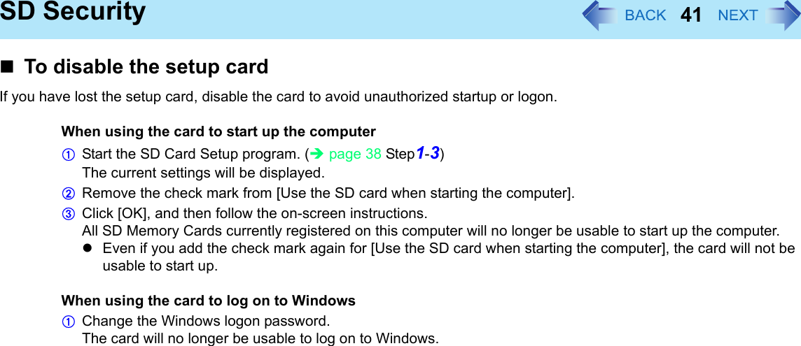41SD SecurityTo disable the setup cardIf you have lost the setup card, disable the card to avoid unauthorized startup or logon.When using the card to start up the computerAStart the SD Card Setup program. (Îpage 38 Step1-3)The current settings will be displayed.BRemove the check mark from [Use the SD card when starting the computer].CClick [OK], and then follow the on-screen instructions.All SD Memory Cards currently registered on this computer will no longer be usable to start up the computer.zEven if you add the check mark again for [Use the SD card when starting the computer], the card will not be usable to start up.When using the card to log on to WindowsAChange the Windows logon password.The card will no longer be usable to log on to Windows.