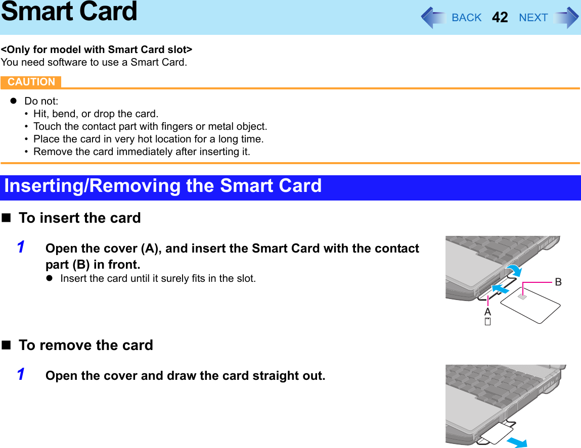 42Smart Card&lt;Only for model with Smart Card slot&gt;You need software to use a Smart Card.CAUTIONzDo not:• Hit, bend, or drop the card.• Touch the contact part with fingers or metal object.• Place the card in very hot location for a long time.• Remove the card immediately after inserting it.To insert the card1Open the cover (A), and insert the Smart Card with the contact part (B) in front.zInsert the card until it surely fits in the slot.To remove the card1Open the cover and draw the card straight out.Inserting/Removing the Smart Card