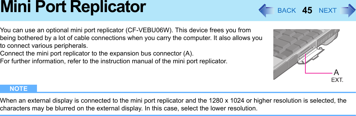 45Mini Port ReplicatorYou can use an optional mini port replicator (CF-VEBU06W). This device frees you from being bothered by a lot of cable connections when you carry the computer. It also allows you to connect various peripherals.Connect the mini port replicator to the expansion bus connector (A).For further information, refer to the instruction manual of the mini port replicator.NOTEWhen an external display is connected to the mini port replicator and the 1280 x 1024 or higher resolution is selected, the characters may be blurred on the external display. In this case, select the lower resolution.