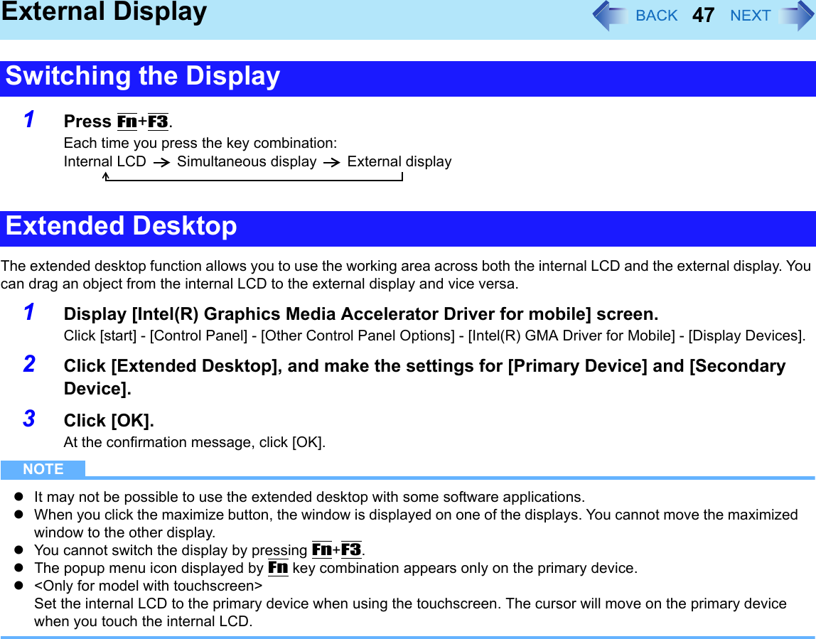 47External Display1Press Fn+F3.Each time you press the key combination:Internal LCD Simultaneous display External displayThe extended desktop function allows you to use the working area across both the internal LCD and the external display. You can drag an object from the internal LCD to the external display and vice versa.1Display [Intel(R) Graphics Media Accelerator Driver for mobile] screen.Click [start] - [Control Panel] - [Other Control Panel Options] - [Intel(R) GMA Driver for Mobile] - [Display Devices].2Click [Extended Desktop], and make the settings for [Primary Device] and [Secondary Device].3Click [OK].At the confirmation message, click [OK].NOTEzIt may not be possible to use the extended desktop with some software applications.zWhen you click the maximize button, the window is displayed on one of the displays. You cannot move the maximized window to the other display.zYou cannot switch the display by pressing Fn+F3.zThe popup menu icon displayed by Fn key combination appears only on the primary device.z&lt;Only for model with touchscreen&gt;Set the internal LCD to the primary device when using the touchscreen. The cursor will move on the primary device when you touch the internal LCD.Switching the DisplayExtended Desktop