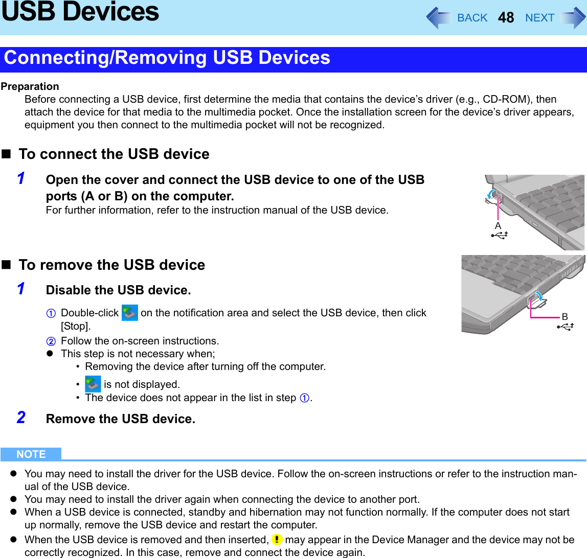 48USB DevicesPreparationBefore connecting a USB device, first determine the media that contains the device’s driver (e.g., CD-ROM), then attach the device for that media to the multimedia pocket. Once the installation screen for the device’s driver appears, equipment you then connect to the multimedia pocket will not be recognized.To connect the USB device1Open the cover and connect the USB device to one of the USB ports (A or B) on the computer.For further information, refer to the instruction manual of the USB device.To remove the USB device1Disable the USB device.ADouble-click   on the notification area and select the USB device, then click [Stop].BFollow the on-screen instructions.zThis step is not necessary when;• Removing the device after turning off the computer.•  is not displayed.• The device does not appear in the list in step A.2Remove the USB device.NOTEzYou may need to install the driver for the USB device. Follow the on-screen instructions or refer to the instruction man-ual of the USB device.zYou may need to install the driver again when connecting the device to another port.zWhen a USB device is connected, standby and hibernation may not function normally. If the computer does not start up normally, remove the USB device and restart the computer.zWhen the USB device is removed and then inserted,   may appear in the Device Manager and the device may not be correctly recognized. In this case, remove and connect the device again.Connecting/Removing USB Devices