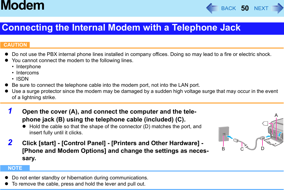 50ModemCAUTIONzDo not use the PBX internal phone lines installed in company offices. Doing so may lead to a fire or electric shock.zYou cannot connect the modem to the following lines.• Interphone• Intercoms•ISDNzBe sure to connect the telephone cable into the modem port, not into the LAN port.zUse a surge protector since the modem may be damaged by a sudden high voltage surge that may occur in the event of a lightning strike.1Open the cover (A), and connect the computer and the tele-phone jack (B) using the telephone cable (included) (C).zHold the cable so that the shape of the connector (D) matches the port, and insert fully until it clicks.2Click [start] - [Control Panel] - [Printers and Other Hardware] - [Phone and Modem Options] and change the settings as neces-sary.NOTEzDo not enter standby or hibernation during communications.zTo remove the cable, press and hold the lever and pull out.Connecting the Internal Modem with a Telephone JackA