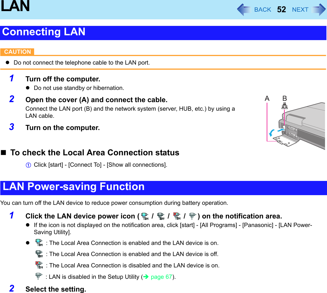 52LANCAUTIONzDo not connect the telephone cable to the LAN port.1Turn off the computer.zDo not use standby or hibernation.2Open the cover (A) and connect the cable.Connect the LAN port (B) and the network system (server, HUB, etc.) by using a LAN cable.3Turn on the computer.To check the Local Area Connection statusAClick [start] - [Connect To] - [Show all connections].You can turn off the LAN device to reduce power consumption during battery operation.1Click the LAN device power icon (  /   /   /  ) on the notification area.zIf the icon is not displayed on the notification area, click [start] - [All Programs] - [Panasonic] - [LAN Power-Saving Utility].z : The Local Area Connection is enabled and the LAN device is on. : The Local Area Connection is enabled and the LAN device is off. : The Local Area Connection is disabled and the LAN device is on. : LAN is disabled in the Setup Utility (Îpage 67).2Select the setting.Connecting LANLAN Power-saving Function