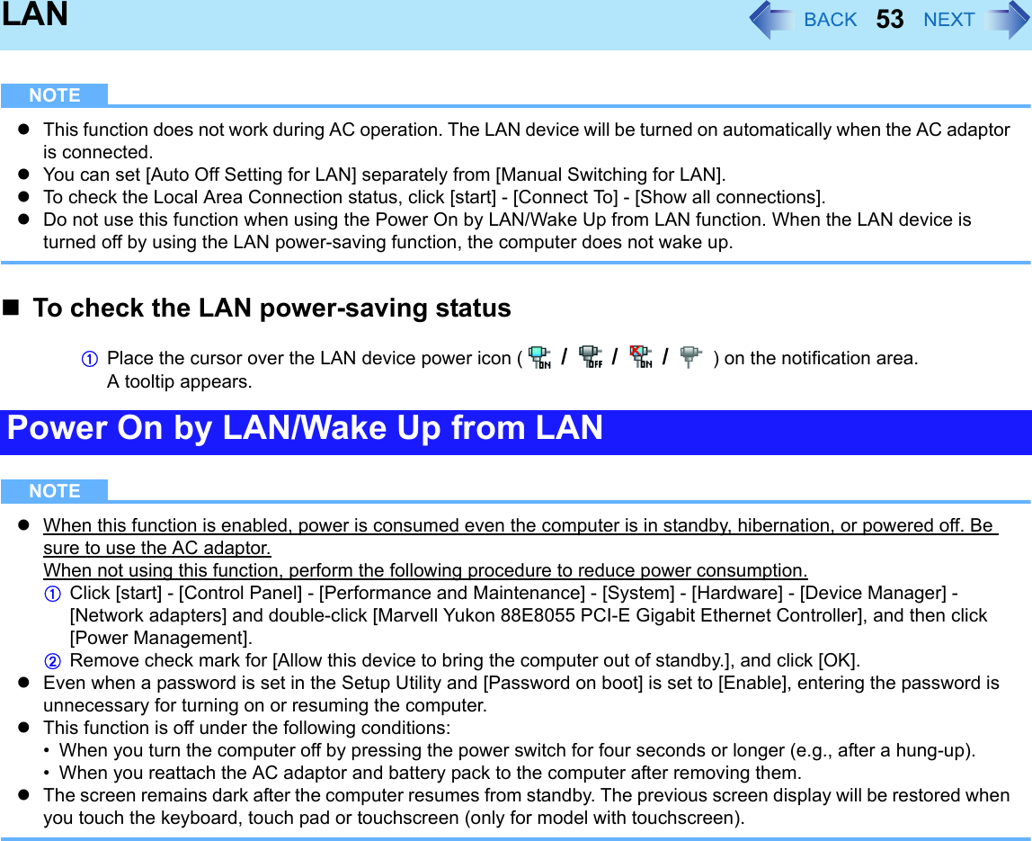 53LANNOTEzThis function does not work during AC operation. The LAN device will be turned on automatically when the AC adaptor is connected.zYou can set [Auto Off Setting for LAN] separately from [Manual Switching for LAN].zTo check the Local Area Connection status, click [start] - [Connect To] - [Show all connections].zDo not use this function when using the Power On by LAN/Wake Up from LAN function. When the LAN device is turned off by using the LAN power-saving function, the computer does not wake up.To check the LAN power-saving statusAPlace the cursor over the LAN device power icon (  /  /  /  ) on the notification area.A tooltip appears.NOTEzWhen this function is enabled, power is consumed even the computer is in standby, hibernation, or powered off. Be sure to use the AC adaptor.When not using this function, perform the following procedure to reduce power consumption. AClick [start] - [Control Panel] - [Performance and Maintenance] - [System] - [Hardware] - [Device Manager] - [Network adapters] and double-click [Marvell Yukon 88E8055 PCI-E Gigabit Ethernet Controller], and then click [Power Management].BRemove check mark for [Allow this device to bring the computer out of standby.], and click [OK].zEven when a password is set in the Setup Utility and [Password on boot] is set to [Enable], entering the password is unnecessary for turning on or resuming the computer.zThis function is off under the following conditions:• When you turn the computer off by pressing the power switch for four seconds or longer (e.g., after a hung-up).• When you reattach the AC adaptor and battery pack to the computer after removing them.zThe screen remains dark after the computer resumes from standby. The previous screen display will be restored when you touch the keyboard, touch pad or touchscreen (only for model with touchscreen).Power On by LAN/Wake Up from LAN