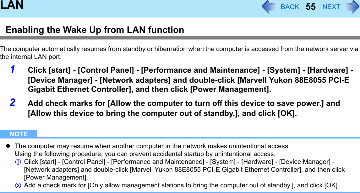 55LANEnabling the Wake Up from LAN functionThe computer automatically resumes from standby or hibernation when the computer is accessed from the network server via the internal LAN port.1Click [start] - [Control Panel] - [Performance and Maintenance] - [System] - [Hardware] - [Device Manager] - [Network adapters] and double-click [Marvell Yukon 88E8055 PCI-E Gigabit Ethernet Controller], and then click [Power Management].2Add check marks for [Allow the computer to turn off this device to save power.] and [Allow this device to bring the computer out of standby.], and click [OK].NOTEzThe computer may resume when another computer in the network makes unintentional access.Using the following procedure, you can prevent accidental startup by unintentional access.AClick [start] - [Control Panel] - [Performance and Maintenance] - [System] - [Hardware] - [Device Manager] - [Network adapters] and double-click [Marvell Yukon 88E8055 PCI-E Gigabit Ethernet Controller], and then click [Power Management].BAdd a check mark for [Only allow management stations to bring the computer out of standby.], and click [OK].