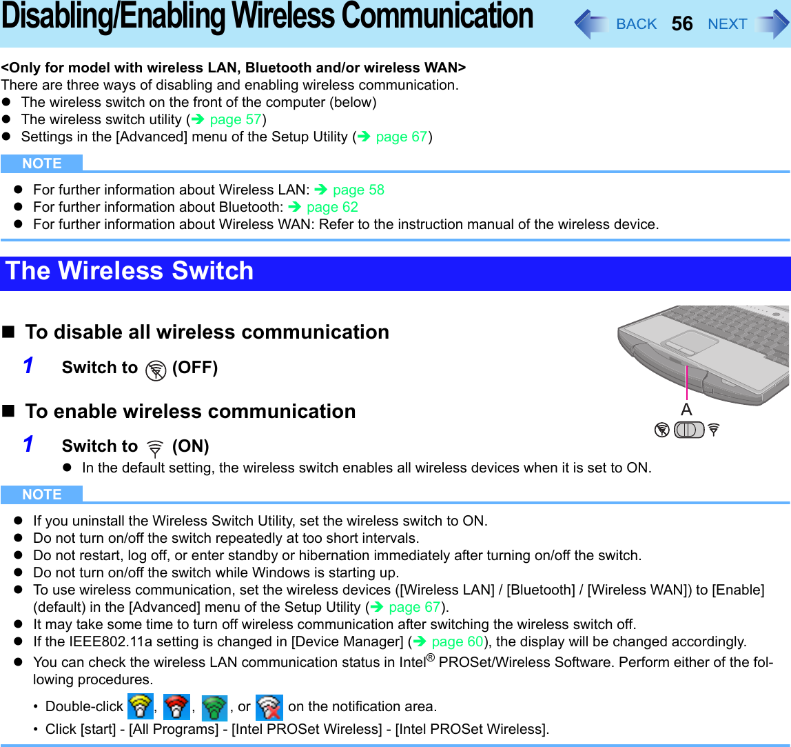 56Disabling/Enabling Wireless Communication&lt;Only for model with wireless LAN, Bluetooth and/or wireless WAN&gt;There are three ways of disabling and enabling wireless communication. zThe wireless switch on the front of the computer (below) zThe wireless switch utility (Îpage 57)zSettings in the [Advanced] menu of the Setup Utility (Îpage 67)NOTEzFor further information about Wireless LAN: Îpage 58zFor further information about Bluetooth: Îpage 62zFor further information about Wireless WAN: Refer to the instruction manual of the wireless device.To disable all wireless communication1Switch to   (OFF)To enable wireless communication1Switch to   (ON)zIn the default setting, the wireless switch enables all wireless devices when it is set to ON.NOTEzIf you uninstall the Wireless Switch Utility, set the wireless switch to ON.zDo not turn on/off the switch repeatedly at too short intervals.zDo not restart, log off, or enter standby or hibernation immediately after turning on/off the switch.zDo not turn on/off the switch while Windows is starting up.zTo use wireless communication, set the wireless devices ([Wireless LAN] / [Bluetooth] / [Wireless WAN]) to [Enable] (default) in the [Advanced] menu of the Setup Utility (Îpage 67).zIt may take some time to turn off wireless communication after switching the wireless switch off.zIf the IEEE802.11a setting is changed in [Device Manager] (Îpage 60), the display will be changed accordingly.zYou can check the wireless LAN communication status in Intel® PROSet/Wireless Software. Perform either of the fol-lowing procedures.• Double-click  ,  ,  , or   on the notification area.• Click [start] - [All Programs] - [Intel PROSet Wireless] - [Intel PROSet Wireless].The Wireless Switch