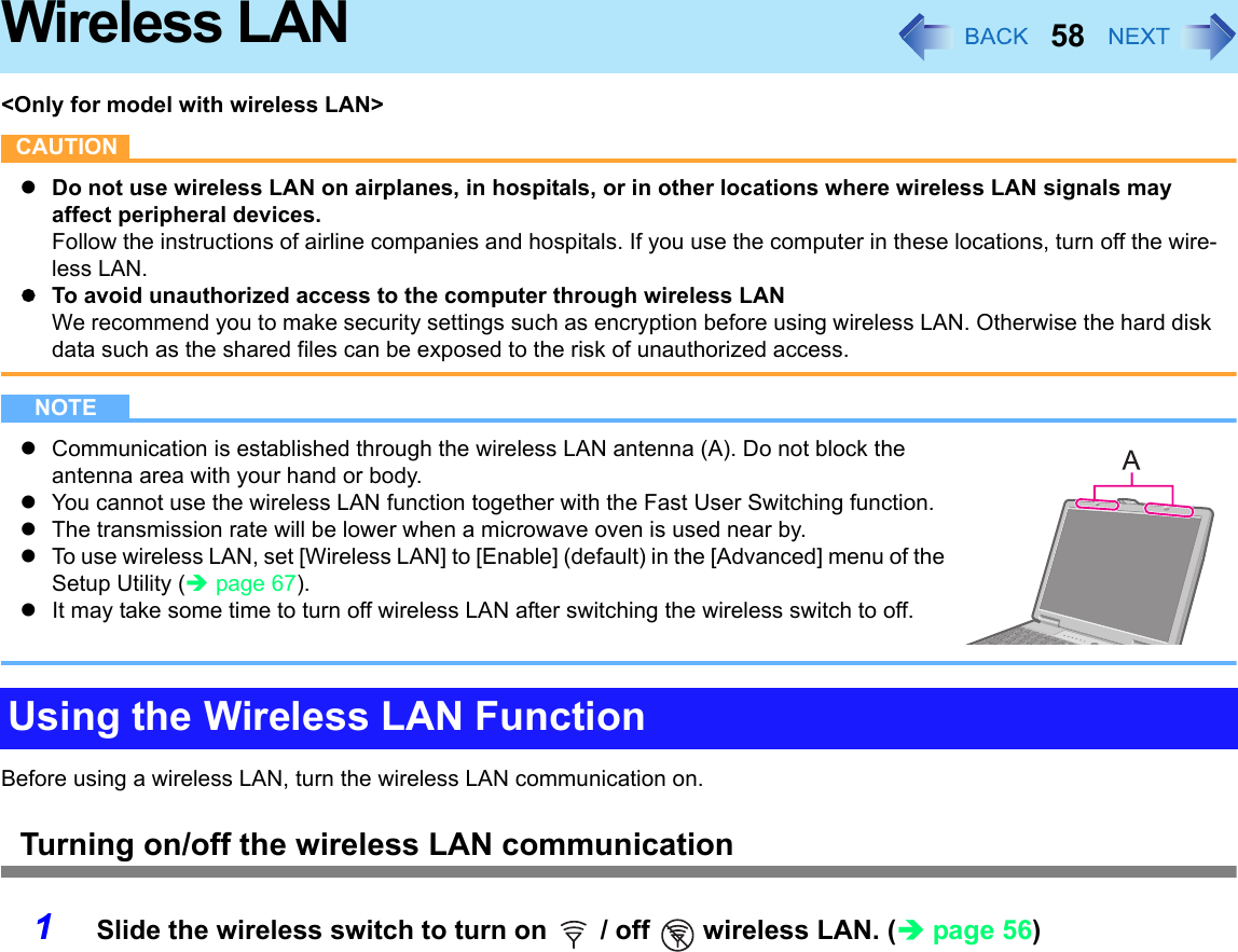 58Wireless LAN&lt;Only for model with wireless LAN&gt;CAUTIONzDo not use wireless LAN on airplanes, in hospitals, or in other locations where wireless LAN signals may affect peripheral devices.Follow the instructions of airline companies and hospitals. If you use the computer in these locations, turn off the wire-less LAN.zTo avoid unauthorized access to the computer through wireless LANWe recommend you to make security settings such as encryption before using wireless LAN. Otherwise the hard disk data such as the shared files can be exposed to the risk of unauthorized access.NOTEzCommunication is established through the wireless LAN antenna (A). Do not block the antenna area with your hand or body.zYou cannot use the wireless LAN function together with the Fast User Switching function.zThe transmission rate will be lower when a microwave oven is used near by.zTo use wireless LAN, set [Wireless LAN] to [Enable] (default) in the [Advanced] menu of the Setup Utility (Îpage 67).zIt may take some time to turn off wireless LAN after switching the wireless switch to off.Before using a wireless LAN, turn the wireless LAN communication on.Turning on/off the wireless LAN communication1Slide the wireless switch to turn on   / off   wireless LAN. (Îpage 56)Using the Wireless LAN Function