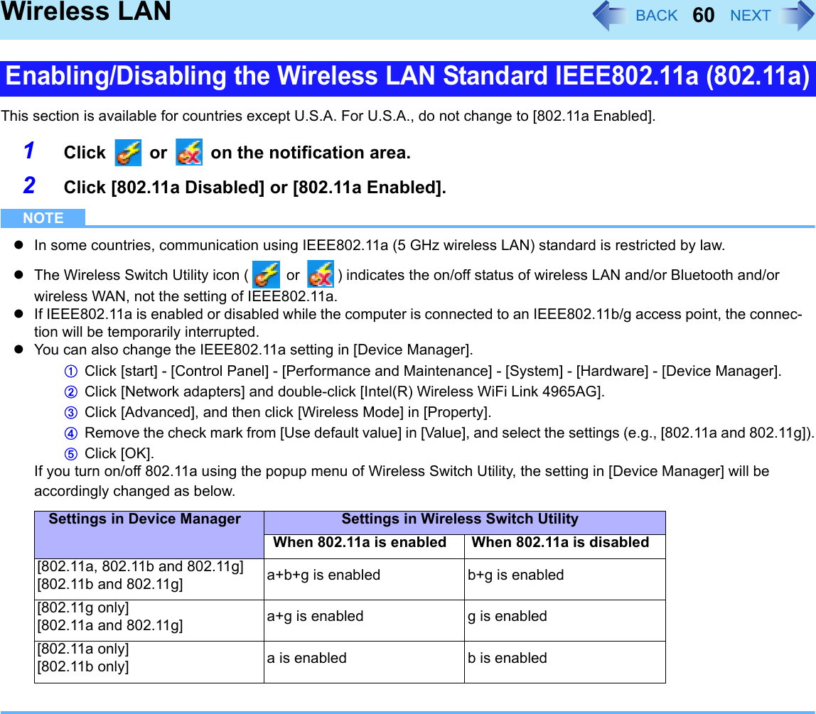 60Wireless LANThis section is available for countries except U.S.A. For U.S.A., do not change to [802.11a Enabled].1Click   or   on the notification area.2Click [802.11a Disabled] or [802.11a Enabled].NOTEzIn some countries, communication using IEEE802.11a (5 GHz wireless LAN) standard is restricted by law.zThe Wireless Switch Utility icon (  or  ) indicates the on/off status of wireless LAN and/or Bluetooth and/or wireless WAN, not the setting of IEEE802.11a.zIf IEEE802.11a is enabled or disabled while the computer is connected to an IEEE802.11b/g access point, the connec-tion will be temporarily interrupted.zYou can also change the IEEE802.11a setting in [Device Manager].AClick [start] - [Control Panel] - [Performance and Maintenance] - [System] - [Hardware] - [Device Manager].BClick [Network adapters] and double-click [Intel(R) Wireless WiFi Link 4965AG].CClick [Advanced], and then click [Wireless Mode] in [Property].DRemove the check mark from [Use default value] in [Value], and select the settings (e.g., [802.11a and 802.11g]).EClick [OK].If you turn on/off 802.11a using the popup menu of Wireless Switch Utility, the setting in [Device Manager] will be accordingly changed as below.Enabling/Disabling the Wireless LAN Standard IEEE802.11a (802.11a)Settings in Device Manager Settings in Wireless Switch UtilityWhen 802.11a is enabled When 802.11a is disabled[802.11a, 802.11b and 802.11g] [802.11b and 802.11g] a+b+g is enabled b+g is enabled[802.11g only][802.11a and 802.11g] a+g is enabled g is enabled[802.11a only][802.11b only] a is enabled b is enabled