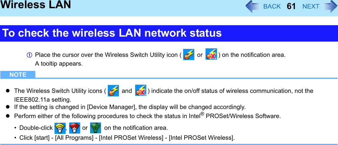 61Wireless LANAPlace the cursor over the Wireless Switch Utility icon (  or  ) on the notification area.A tooltip appears.NOTEzThe Wireless Switch Utility icons (  and  ) indicate the on/off status of wireless communication, not the IEEE802.11a setting.zIf the setting is changed in [Device Manager], the display will be changed accordingly.zPerform either of the following procedures to check the status in Intel® PROSet/Wireless Software.• Double-click ,  or   on the notification area.• Click [start] - [All Programs] - [Intel PROSet Wireless] - [Intel PROSet Wireless].To check the wireless LAN network status