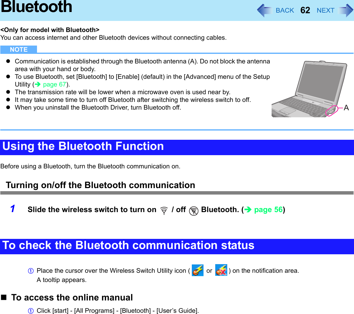 62Bluetooth&lt;Only for model with Bluetooth&gt;You can access internet and other Bluetooth devices without connecting cables.NOTEzCommunication is established through the Bluetooth antenna (A). Do not block the antenna area with your hand or body.zTo use Bluetooth, set [Bluetooth] to [Enable] (default) in the [Advanced] menu of the Setup Utility (Îpage 67).zThe transmission rate will be lower when a microwave oven is used near by.zIt may take some time to turn off Bluetooth after switching the wireless switch to off.zWhen you uninstall the Bluetooth Driver, turn Bluetooth off.Before using a Bluetooth, turn the Bluetooth communication on.Turning on/off the Bluetooth communication1Slide the wireless switch to turn on   / off   Bluetooth. (Îpage 56)APlace the cursor over the Wireless Switch Utility icon (  or  ) on the notification area.A tooltip appears.To access the online manualAClick [start] - [All Programs] - [Bluetooth] - [User’s Guide].Using the Bluetooth FunctionTo check the Bluetooth communication status
