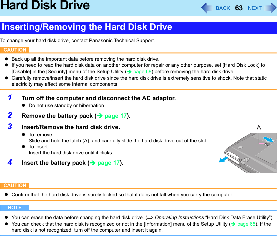 63Hard Disk DriveTo change your hard disk drive, contact Panasonic Technical Support.CAUTIONzBack up all the important data before removing the hard disk drive.zIf you need to read the hard disk data on another computer for repair or any other purpose, set [Hard Disk Lock] to [Disable] in the [Security] menu of the Setup Utility (Îpage 68) before removing the hard disk drive.zCarefully remove/insert the hard disk drive since the hard disk drive is extremely sensitive to shock. Note that static electricity may affect some internal components.1Turn off the computer and disconnect the AC adaptor. zDo not use standby or hibernation.2Remove the battery pack (Îpage 17).3Insert/Remove the hard disk drive.zTo removeSlide and hold the latch (A), and carefully slide the hard disk drive out of the slot.zTo insertInsert the hard disk drive until it clicks.4Insert the battery pack (Îpage 17).CAUTIONzConfirm that the hard disk drive is surely locked so that it does not fall when you carry the computer.NOTEzYou can erase the data before changing the hard disk drive. (⇒ Operating Instructions “Hard Disk Data Erase Utility”)zYou can check that the hard disk is recognized or not in the [Information] menu of the Setup Utility (Îpage 65). If the hard disk is not recognized, turn off the computer and insert it again.Inserting/Removing the Hard Disk Drive