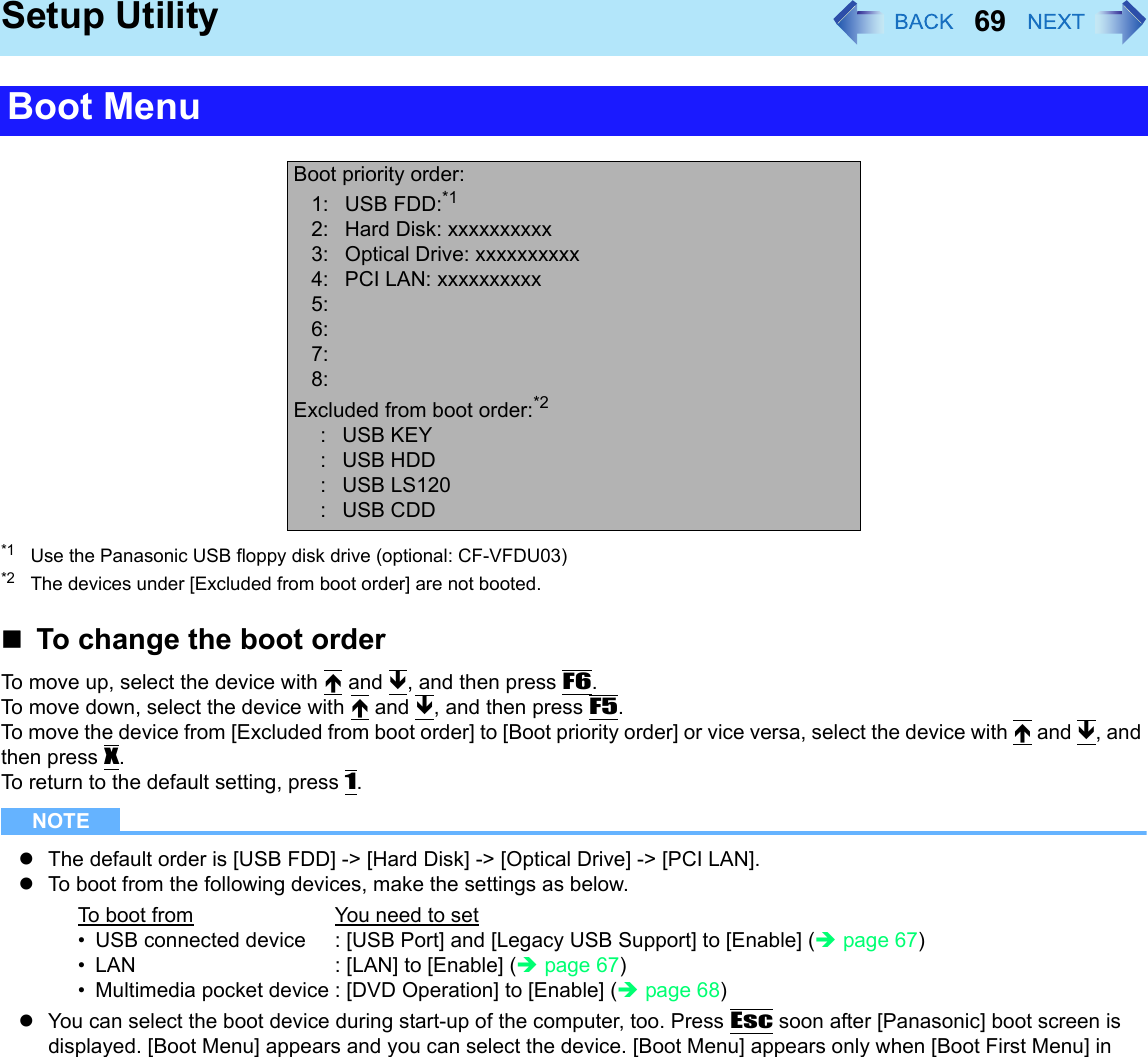 69Setup Utility*1 Use the Panasonic USB floppy disk drive (optional: CF-VFDU03)*2 The devices under [Excluded from boot order] are not booted.To change the boot orderTo move up, select the device with Ï and Ð, and then press F6.To move down, select the device with Ï and Ð, and then press F5.To move the device from [Excluded from boot order] to [Boot priority order] or vice versa, select the device with Ï and Ð, and then press X.To return to the default setting, press 1.NOTEzThe default order is [USB FDD] -&gt; [Hard Disk] -&gt; [Optical Drive] -&gt; [PCI LAN].zTo boot from the following devices, make the settings as below.zYou can select the boot device during start-up of the computer, too. Press Esc soon after [Panasonic] boot screen is displayed. [Boot Menu] appears and you can select the device. [Boot Menu] appears only when [Boot First Menu] in Boot MenuBoot priority order:1: USB FDD:*12: Hard Disk: xxxxxxxxxx3:  Optical Drive: xxxxxxxxxx4:  PCI LAN: xxxxxxxxxx5: 6:7:8:Excluded from boot order:*2: USB KEY: USB HDD: USB LS120: USB CDDTo boot from You need to set• USB connected device : [USB Port] and [Legacy USB Support] to [Enable] (Îpage 67)• LAN : [LAN] to [Enable] (Îpage 67)• Multimedia pocket device : [DVD Operation] to [Enable] (Îpage 68)