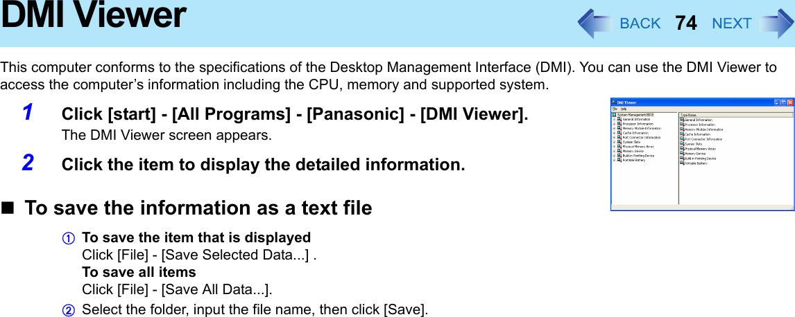 74DMI ViewerThis computer conforms to the specifications of the Desktop Management Interface (DMI). You can use the DMI Viewer to access the computer’s information including the CPU, memory and supported system.1Click [start] - [All Programs] - [Panasonic] - [DMI Viewer].The DMI Viewer screen appears.2Click the item to display the detailed information.To save the information as a text fileATo save the item that is displayedClick [File] - [Save Selected Data...] .To save all itemsClick [File] - [Save All Data...].BSelect the folder, input the file name, then click [Save].