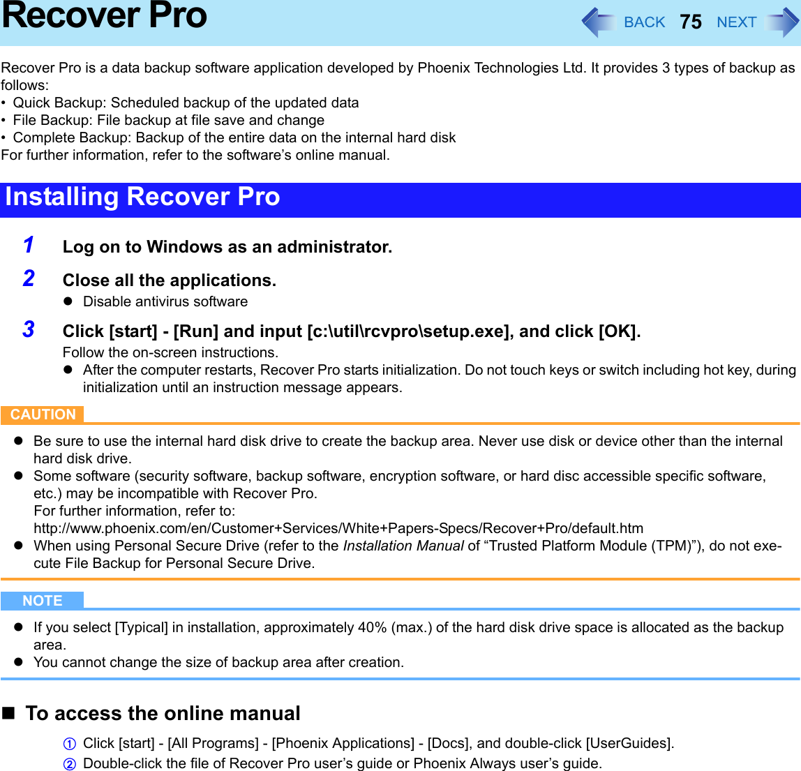75Recover ProRecover Pro is a data backup software application developed by Phoenix Technologies Ltd. It provides 3 types of backup as follows:• Quick Backup: Scheduled backup of the updated data• File Backup: File backup at file save and change• Complete Backup: Backup of the entire data on the internal hard diskFor further information, refer to the software’s online manual.1Log on to Windows as an administrator.2Close all the applications.zDisable antivirus software3Click [start] - [Run] and input [c:\util\rcvpro\setup.exe], and click [OK].Follow the on-screen instructions.zAfter the computer restarts, Recover Pro starts initialization. Do not touch keys or switch including hot key, during initialization until an instruction message appears.CAUTIONzBe sure to use the internal hard disk drive to create the backup area. Never use disk or device other than the internal hard disk drive.zSome software (security software, backup software, encryption software, or hard disc accessible specific software, etc.) may be incompatible with Recover Pro.For further information, refer to:http://www.phoenix.com/en/Customer+Services/White+Papers-Specs/Recover+Pro/default.htmzWhen using Personal Secure Drive (refer to the Installation Manual of “Trusted Platform Module (TPM)”), do not exe-cute File Backup for Personal Secure Drive.NOTEzIf you select [Typical] in installation, approximately 40% (max.) of the hard disk drive space is allocated as the backup area.zYou cannot change the size of backup area after creation.To access the online manualAClick [start] - [All Programs] - [Phoenix Applications] - [Docs], and double-click [UserGuides].BDouble-click the file of Recover Pro user’s guide or Phoenix Always user’s guide.Installing Recover Pro
