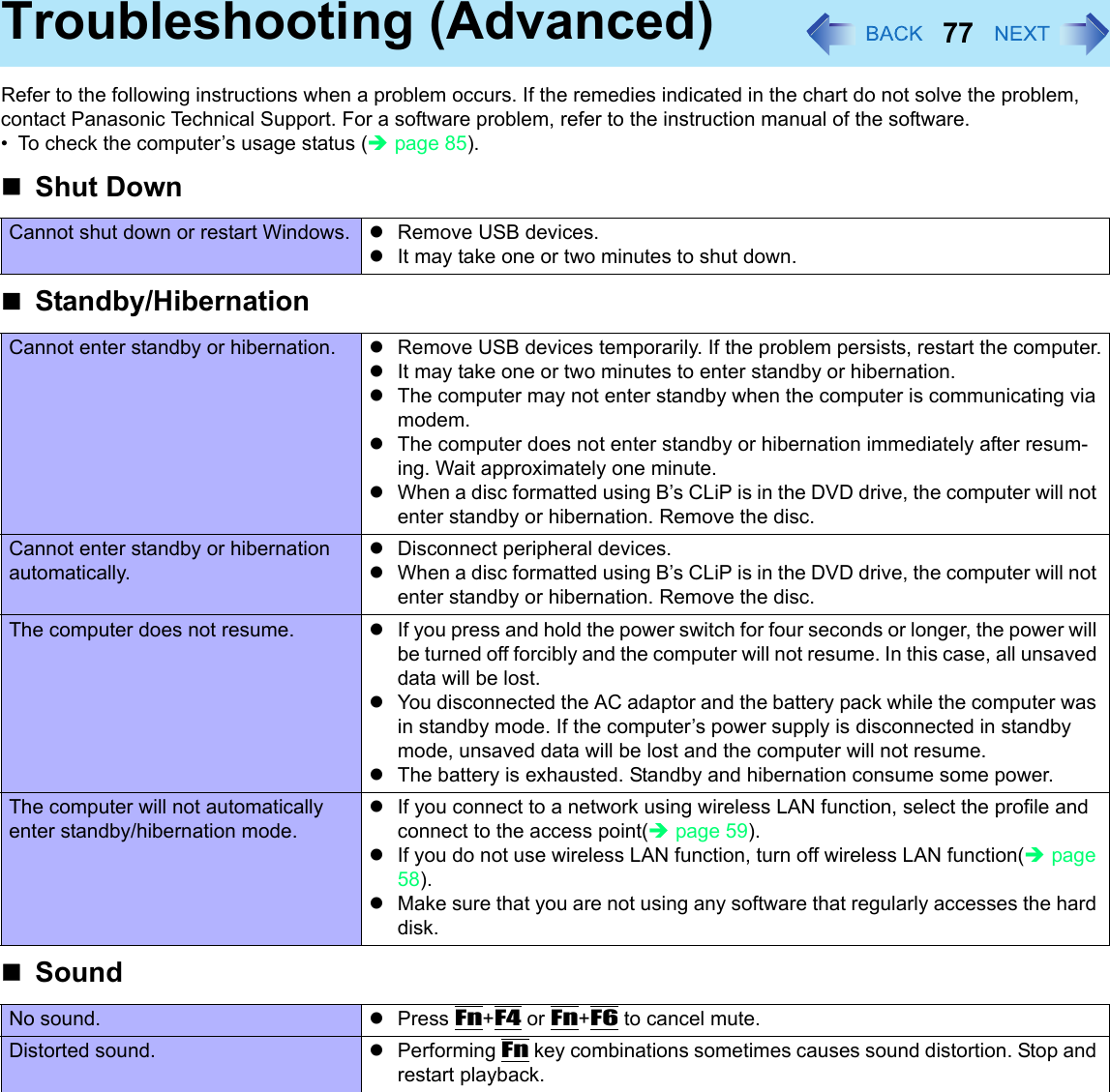 77Troubleshooting (Advanced)Refer to the following instructions when a problem occurs. If the remedies indicated in the chart do not solve the problem, contact Panasonic Technical Support. For a software problem, refer to the instruction manual of the software.• To check the computer’s usage status (Îpage 85).Shut DownCannot shut down or restart Windows. zRemove USB devices.zIt may take one or two minutes to shut down. Standby/HibernationCannot enter standby or hibernation. zRemove USB devices temporarily. If the problem persists, restart the computer.zIt may take one or two minutes to enter standby or hibernation. zThe computer may not enter standby when the computer is communicating via modem. zThe computer does not enter standby or hibernation immediately after resum-ing. Wait approximately one minute.zWhen a disc formatted using B’s CLiP is in the DVD drive, the computer will not enter standby or hibernation. Remove the disc.Cannot enter standby or hibernation automatically.zDisconnect peripheral devices.zWhen a disc formatted using B’s CLiP is in the DVD drive, the computer will not enter standby or hibernation. Remove the disc.The computer does not resume. zIf you press and hold the power switch for four seconds or longer, the power will be turned off forcibly and the computer will not resume. In this case, all unsaved data will be lost.zYou disconnected the AC adaptor and the battery pack while the computer was in standby mode. If the computer’s power supply is disconnected in standby mode, unsaved data will be lost and the computer will not resume.zThe battery is exhausted. Standby and hibernation consume some power.The computer will not automatically enter standby/hibernation mode.zIf you connect to a network using wireless LAN function, select the profile and connect to the access point(Îpage 59).zIf you do not use wireless LAN function, turn off wireless LAN function(Îpage 58).zMake sure that you are not using any software that regularly accesses the hard disk.SoundNo sound. zPress Fn+F4 or Fn+F6 to cancel mute.Distorted sound. zPerforming Fn key combinations sometimes causes sound distortion. Stop and restart playback.