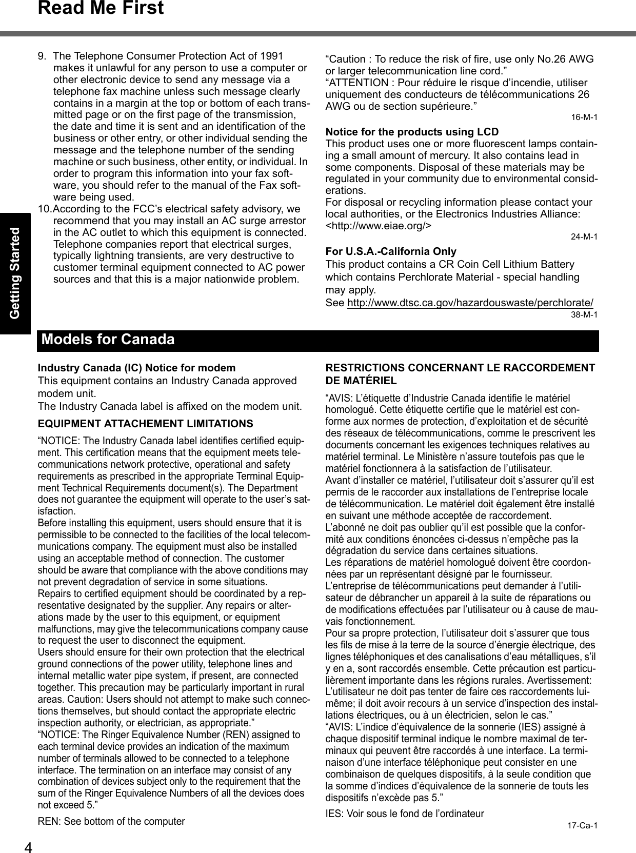 4Read Me FirstGetting StartedUseful InformationTroubleshootingAppendix9. The Telephone Consumer Protection Act of 1991 makes it unlawful for any person to use a computer or other electronic device to send any message via a telephone fax machine unless such message clearly contains in a margin at the top or bottom of each trans-mitted page or on the first page of the transmission, the date and time it is sent and an identification of the business or other entry, or other individual sending the message and the telephone number of the sending machine or such business, other entity, or individual. In order to program this information into your fax soft-ware, you should refer to the manual of the Fax soft-ware being used.10.According to the FCC’s electrical safety advisory, we recommend that you may install an AC surge arrestor in the AC outlet to which this equipment is connected. Telephone companies report that electrical surges, typically lightning transients, are very destructive to customer terminal equipment connected to AC power sources and that this is a major nationwide problem.“Caution : To reduce the risk of fire, use only No.26 AWG or larger telecommunication line cord.”“ATTENTION : Pour réduire le risque d’incendie, utiliser uniquement des conducteurs de télécommunications 26 AWG ou de section supérieure.”16-M-1Notice for the products using LCDThis product uses one or more fluorescent lamps contain-ing a small amount of mercury. It also contains lead in some components. Disposal of these materials may be regulated in your community due to environmental consid-erations. For disposal or recycling information please contact your local authorities, or the Electronics Industries Alliance: &lt;http://www.eiae.org/&gt;24-M-1For U.S.A.-California OnlyThis product contains a CR Coin Cell Lithium Battery which contains Perchlorate Material - special handling may apply. See http://www.dtsc.ca.gov/hazardouswaste/perchlorate/38-M-1Industry Canada (IC) Notice for modemThis equipment contains an Industry Canada approved modem unit.The Industry Canada label is affixed on the modem unit.EQUIPMENT ATTACHEMENT LIMITATIONS“NOTICE: The Industry Canada label identifies certified equip-ment. This certification means that the equipment meets tele-communications network protective, operational and safety requirements as prescribed in the appropriate Terminal Equip-ment Technical Requirements document(s). The Department does not guarantee the equipment will operate to the user’s sat-isfaction.Before installing this equipment, users should ensure that it is permissible to be connected to the facilities of the local telecom-munications company. The equipment must also be installed using an acceptable method of connection. The customer should be aware that compliance with the above conditions may not prevent degradation of service in some situations.Repairs to certified equipment should be coordinated by a rep-resentative designated by the supplier. Any repairs or alter-ations made by the user to this equipment, or equipment malfunctions, may give the telecommunications company cause to request the user to disconnect the equipment.Users should ensure for their own protection that the electrical ground connections of the power utility, telephone lines and internal metallic water pipe system, if present, are connected together. This precaution may be particularly important in rural areas. Caution: Users should not attempt to make such connec-tions themselves, but should contact the appropriate electric inspection authority, or electrician, as appropriate.”“NOTICE: The Ringer Equivalence Number (REN) assigned to each terminal device provides an indication of the maximum number of terminals allowed to be connected to a telephone interface. The termination on an interface may consist of any combination of devices subject only to the requirement that the sum of the Ringer Equivalence Numbers of all the devices does not exceed 5.”REN: See bottom of the computerRESTRICTIONS CONCERNANT LE RACCORDEMENTDE MATÉRIEL“AVIS: L’étiquette d’Industrie Canada identifie le matériel homologué. Cette étiquette certifie que le matériel est con-forme aux normes de protection, d’exploitation et de sécurité des réseaux de télécommunications, comme le prescrivent les documents concernant les exigences techniques relatives au matériel terminal. Le Ministère n’assure toutefois pas que le matériel fonctionnera à la satisfaction de l’utilisateur.Avant d’installer ce matériel, l’utilisateur doit s’assurer qu’il est permis de le raccorder aux installations de l’entreprise locale de télécommunication. Le matériel doit également être installé en suivant une méthode acceptée de raccordement.L’abonné ne doit pas oublier qu’il est possible que la confor-mité aux conditions énoncées ci-dessus n’empêche pas la dégradation du service dans certaines situations.Les réparations de matériel homologué doivent être coordon-nées par un représentant désigné par le fournisseur.L’entreprise de télécommunications peut demander à l’utili-sateur de débrancher un appareil à la suite de réparations ou de modifications effectuées par l’utilisateur ou à cause de mau-vais fonctionnement.Pour sa propre protection, l’utilisateur doit s’assurer que tous les fils de mise à la terre de la source d’énergie électrique, des lignes téléphoniques et des canalisations d’eau métalliques, s’il y en a, sont raccordés ensemble. Cette précaution est particu-lièrement importante dans les régions rurales. Avertissement: L’utilisateur ne doit pas tenter de faire ces raccordements lui-même; il doit avoir recours à un service d’inspection des instal-lations électriques, ou à un électricien, selon le cas.”“AVIS: L’indice d’équivalence de la sonnerie (IES) assigné à chaque dispositif terminal indique le nombre maximal de ter-minaux qui peuvent être raccordés à une interface. La termi-naison d’une interface téléphonique peut consister en une combinaison de quelques dispositifs, à la seule condition que la somme d’indices d’équivalence de la sonnerie de touts les dispositifs n’excède pas 5.”IES: Voir sous le fond de l’ordinateur17-Ca-1Models for Canada