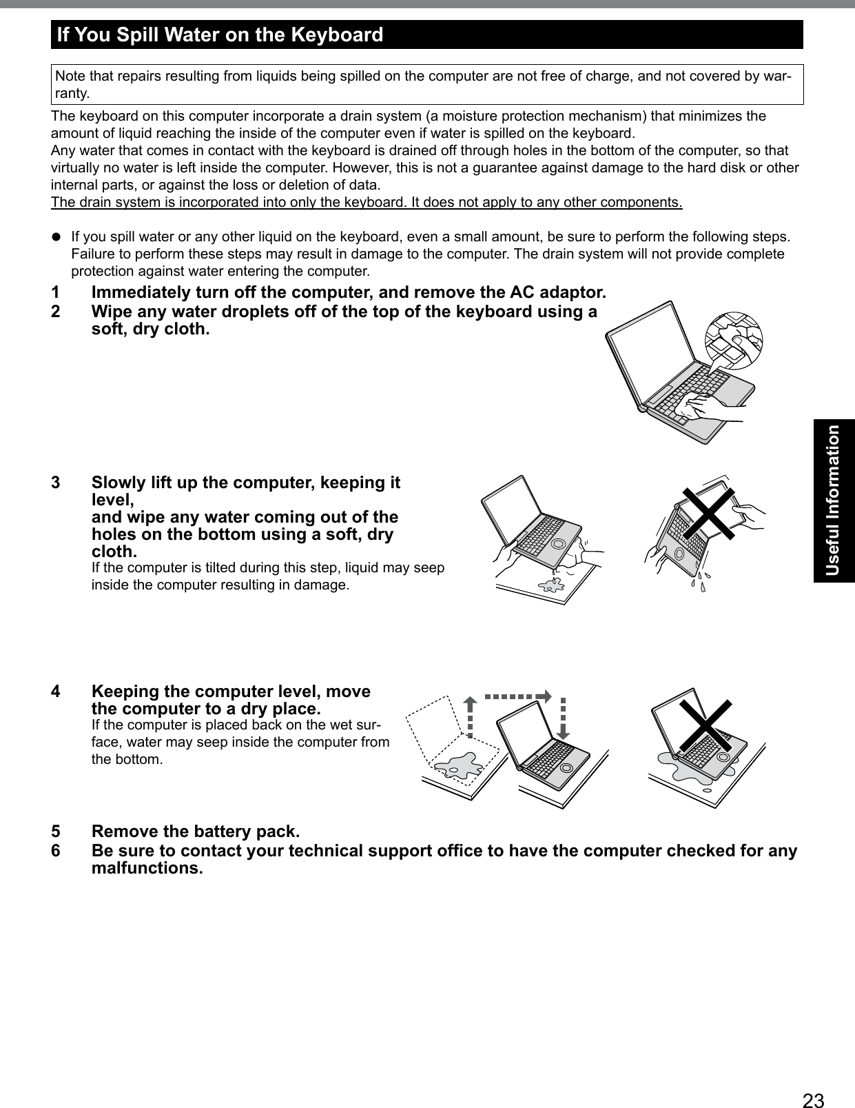 23Useful InformationIf You Spill Water on the KeyboardNote that repairs resulting from liquids being spilled on the computer are not free of charge, and not covered by war-ranty.The keyboard on this computer incorporate a drain system (a moisture protection mechanism) that minimizes the amount of liquid reaching the inside of the computer even if water is spilled on the keyboard.Any water that comes in contact with the keyboard is drained off through holes in the bottom of the computer, so that virtually no water is left inside the computer. However, this is not a guarantee against damage to the hard disk or other internal parts, or against the loss or deletion of data.The drain system is incorporated into only the keyboard. It does not apply to any other components.l  If you spill water or any other liquid on the keyboard, even a small amount, be sure to perform the following steps.Failure to perform these steps may result in damage to the computer. The drain system will not provide complete protection against water entering the computer.1  Immediately turn off the computer, and remove the AC adaptor. 2  Wipe any water droplets off of the top of the keyboard using a soft, dry cloth.3  Slowly lift up the computer, keeping it level,  and wipe any water coming out of the holes on the bottom using a soft, dry cloth.If the computer is tilted during this step, liquid may seep inside the computer resulting in damage.4  Keeping the computer level, move the computer to a dry place.If the computer is placed back on the wet sur-face, water may seep inside the computer from the bottom.5  Remove the battery pack.6  Be sure to contact your technical support ofce to have the computer checked for any malfunctions.