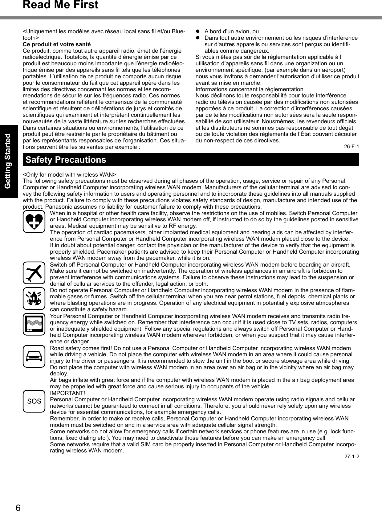 6Getting StartedRead Me FirstSafety Precautions&lt;Only for model with wireless WAN&gt;The following safety precautions must be observed during all phases of the operation, usage, service or repair of any Personal Computer or Handheld Computer incorporating wireless WAN modem. Manufacturers of the cellular terminal are advised to con-vey the following safety information to users and operating personnel and to incorporate these guidelines into all manuals supplied with the product. Failure to comply with these precautions violates safety standards of design, manufacture and intended use of the product. Panasonic assumes no liability for customer failure to comply with these precautions.  When in a hospital or other health care facility, observe the restrictions on the use of mobiles. Switch Personal Computer or Handheld Computer incorporating wireless WAN modem off, if instructed to do so by the guidelines posted in sensitive areas. Medical equipment may be sensitive to RF energy.   The operation of cardiac pacemakers, other implanted medical equipment and hearing aids can be affected by interfer-ence from Personal Computer or Handheld Computer incorporating wireless WAN modem placed close to the device. If in doubt about potential danger, contact the physician or the manufacturer of the device to verify that the equipment is properly shielded. Pacemaker patients are advised to keep their Personal Computer or Handheld Computer incorporating wireless WAN modem away from the pacemaker, while it is on.  Switch off Personal Computer or Handheld Computer incorporating wireless WAN modem before boarding an aircraft. Make sure it cannot be switched on inadvertently. The operation of wireless appliances in an aircraft is forbidden to prevent interference with communications systems. Failure to observe these instructions may lead to the suspension or denial of cellular services to the offender, legal action, or both. DonotoperatePersonalComputerorHandheldComputerincorporatingwirelessWANmodeminthepresenceofam-mable gases or fumes. Switch off the cellular terminal when you are near petrol stations, fuel depots, chemical plants or where blasting operations are in progress. Operation of any electrical equipment in potentially explosive atmospheres can constitute a safety hazard.  Your Personal Computer or Handheld Computer incorporating wireless WAN modem receives and transmits radio fre-quency energy while switched on. Remember that interference can occur if it is used close to TV sets, radios, computers or inadequately shielded equipment. Follow any special regulations and always switch off Personal Computer or Hand-held Computer incorporating wireless WAN modem wherever forbidden, or when you suspect that it may cause interfer-ence or danger. Roadsafetycomesrst!DonotuseaPersonalComputerorHandheldComputerincorporatingwirelessWANmodemwhile driving a vehicle. Do not place the computer with wireless WAN modem in an area where it could cause personal injury to the driver or passengers. It is recommended to stow the unit in the boot or secure stowage area while driving.   Do not place the computer with wireless WAN modem in an area over an air bag or in the vicinity where an air bag may deploy.  AirbagsinatewithgreatforceandifthecomputerwithwirelessWANmodemisplacedintheairbagdeploymentareamay be propelled with great force and cause serious injury to occupants of the vehicle. IMPORTANT! Personal Computer or Handheld Computer incorporating wireless WAN modem operate using radio signals and cellular networks cannot be guaranteed to connect in all conditions. Therefore, you should never rely solely upon any wireless device for essential communications, for example emergency calls.Remember, in order to make or receive calls, Personal Computer or Handheld Computer incorporating wireless WAN modem must be switched on and in a service area with adequate cellular signal strength.Some networks do not allow for emergency calls if certain network services or phone features are in use (e.g. lock func-tions,xeddialingetc.).Youmayneedtodeactivatethosefeaturesbeforeyoucanmakeanemergencycall.Some networks require that a valid SIM card be properly inserted in Personal Computer or Handheld Computer incorpo-rating wireless WAN modem.27-1-2&lt;Uniquementlesmodèlesavecréseaulocalsanslet/ouBlue-tooth&gt;Ce produit et votre santéCe produit, comme tout autre appareil radio, émet de l’énergie radioélectrique. Toutefois, la quantité d’énergie émise par ce produit est beaucoup moins importante que l’énergie radioélec-triqueémisepardesappareilssansltelsquelestéléphonesportables. L’utilisation de ce produit ne comporte aucun risque pour le consommateur du fait que cet appareil opère dans les limites des directives concernant les normes et les recom-mendations de sécurité sur les fréquences radio. Ces normes etrecommandationsreètentleconsensusdelacommunautéscientiqueetrésultentdedélibérationsdejurysetcomitésdescientiquesquiexaminentetinterprètentcontinuellementlesnouveautés de la vaste littérature sur les recherches effectuées. Dans certaines situations ou environnements, l’utilisation de ce produit peut être restreinte par le propriétaire du bâtiment ou par les représentants responsables de l’organisation. Ces situa-tions peuvent être les suivantes par exemple :l  A bord d’un avion, oul  Dans tout autre environnement où les risques d’interférence surd’autresappareilsouservicessontperçusouidenti-ables comme dangereux.Si vous n’êtes pas sûr de la réglementation applicable à l’utilisationd’appareilssansldansuneorganizationouunenvironnementspécique,(parexempledansunaéroport)nous vous invitons à demander l’autorisation d’utiliser ce produit avant sa mise en marche.Informations concernant la réglementationNous déclinons toute responsabilité pour toute interférence radiooutélévisioncauséepardesmodicationsnonautoriséesapportées à ce produit. La correction d’interférences causées pardetellesmodicationsnonautoriséesseralaseulerespon-sabilitédesonutilisateur.Nousmêmes,lesrevendeursofcielset les distributeurs ne sommes pas responsable de tout dégât ou de toute violation des règlements de l’État pouvant découler du non-respect de ces directives.26-F-1