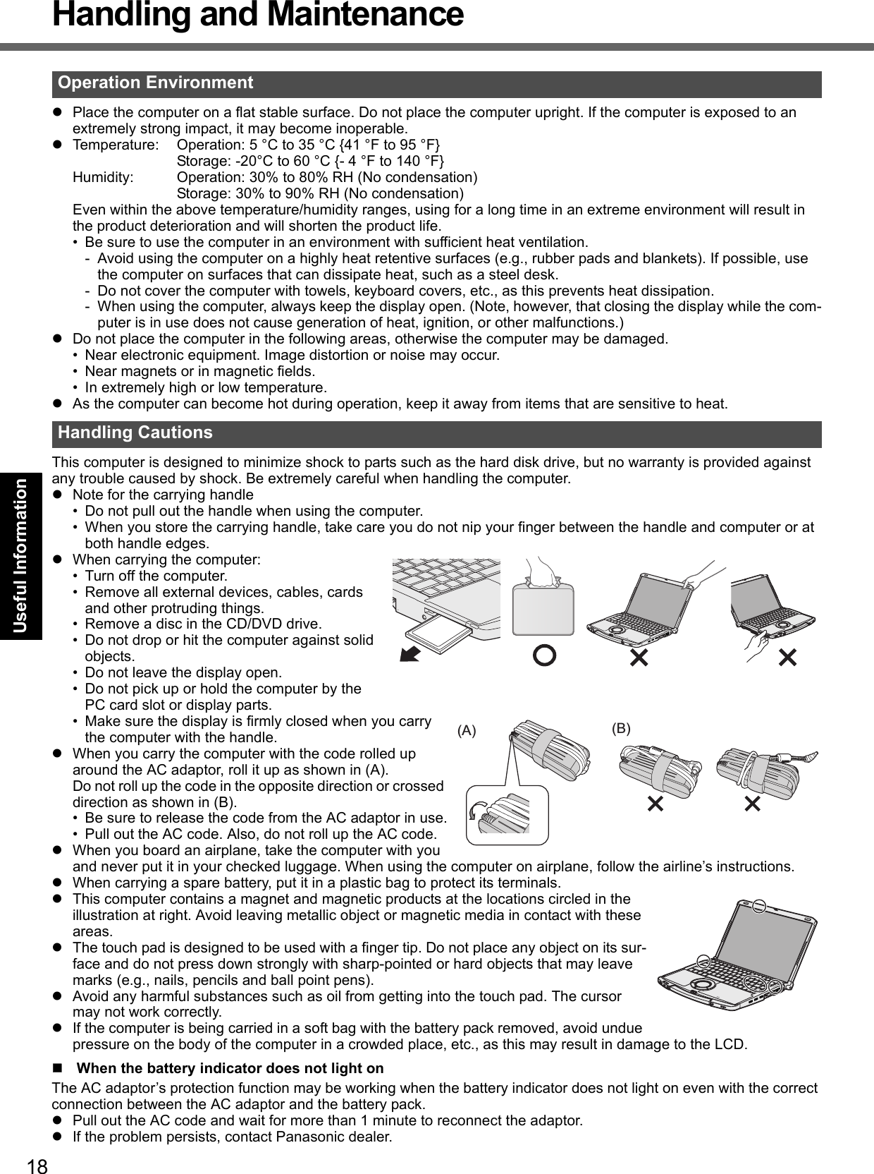18Getting StartedUseful InformationTroubleshootingAppendixHandling and MaintenancePlace the computer on a flat stable surface. Do not place the computer upright. If the computer is exposed to an extremely strong impact, it may become inoperable.Temperature: Operation: 5 °C to 35 °C {41 °F to 95 °F}Storage: -20°C to 60 °C {- 4 °F to 140 °F}Humidity: Operation: 30% to 80% RH (No condensation)Storage: 30% to 90% RH (No condensation)Even within the above temperature/humidity ranges, using for a long time in an extreme environment will result in the product deterioration and will shorten the product life.• Be sure to use the computer in an environment with sufficient heat ventilation.- Avoid using the computer on a highly heat retentive surfaces (e.g., rubber pads and blankets). If possible, use the computer on surfaces that can dissipate heat, such as a steel desk.- Do not cover the computer with towels, keyboard covers, etc., as this prevents heat dissipation.- When using the computer, always keep the display open. (Note, however, that closing the display while the com-puter is in use does not cause generation of heat, ignition, or other malfunctions.)Do not place the computer in the following areas, otherwise the computer may be damaged.• Near electronic equipment. Image distortion or noise may occur.• Near magnets or in magnetic fields.• In extremely high or low temperature.As the computer can become hot during operation, keep it away from items that are sensitive to heat.This computer is designed to minimize shock to parts such as the hard disk drive, but no warranty is provided against any trouble caused by shock. Be extremely careful when handling the computer.Note for the carrying handle• Do not pull out the handle when using the computer.• When you store the carrying handle, take care you do not nip your finger between the handle and computer or at both handle edges.When carrying the computer:• Turn off the computer.• Remove all external devices, cables, cards and other protruding things.• Remove a disc in the CD/DVD drive.• Do not drop or hit the computer against solid objects.• Do not leave the display open.• Do not pick up or hold the computer by the PC card slot or display parts.• Make sure the display is firmly closed when you carry the computer with the handle.When you carry the computer with the code rolled up around the AC adaptor, roll it up as shown in (A).Do not roll up the code in the opposite direction or crossed direction as shown in (B).• Be sure to release the code from the AC adaptor in use.• Pull out the AC code. Also, do not roll up the AC code.When you board an airplane, take the computer with you and never put it in your checked luggage. When using the computer on airplane, follow the airline’s instructions.When carrying a spare battery, put it in a plastic bag to protect its terminals.This computer contains a magnet and magnetic products at the locations circled in the illustration at right. Avoid leaving metallic object or magnetic media in contact with these areas.The touch pad is designed to be used with a finger tip. Do not place any object on its sur-face and do not press down strongly with sharp-pointed or hard objects that may leave marks (e.g., nails, pencils and ball point pens).Avoid any harmful substances such as oil from getting into the touch pad. The cursor may not work correctly.If the computer is being carried in a soft bag with the battery pack removed, avoid undue pressure on the body of the computer in a crowded place, etc., as this may result in damage to the LCD.When the battery indicator does not light onThe AC adaptor’s protection function may be working when the battery indicator does not light on even with the correct connection between the AC adaptor and the battery pack.Pull out the AC code and wait for more than 1 minute to reconnect the adaptor.If the problem persists, contact Panasonic dealer.Operation EnvironmentHandling Cautions(A) (B)