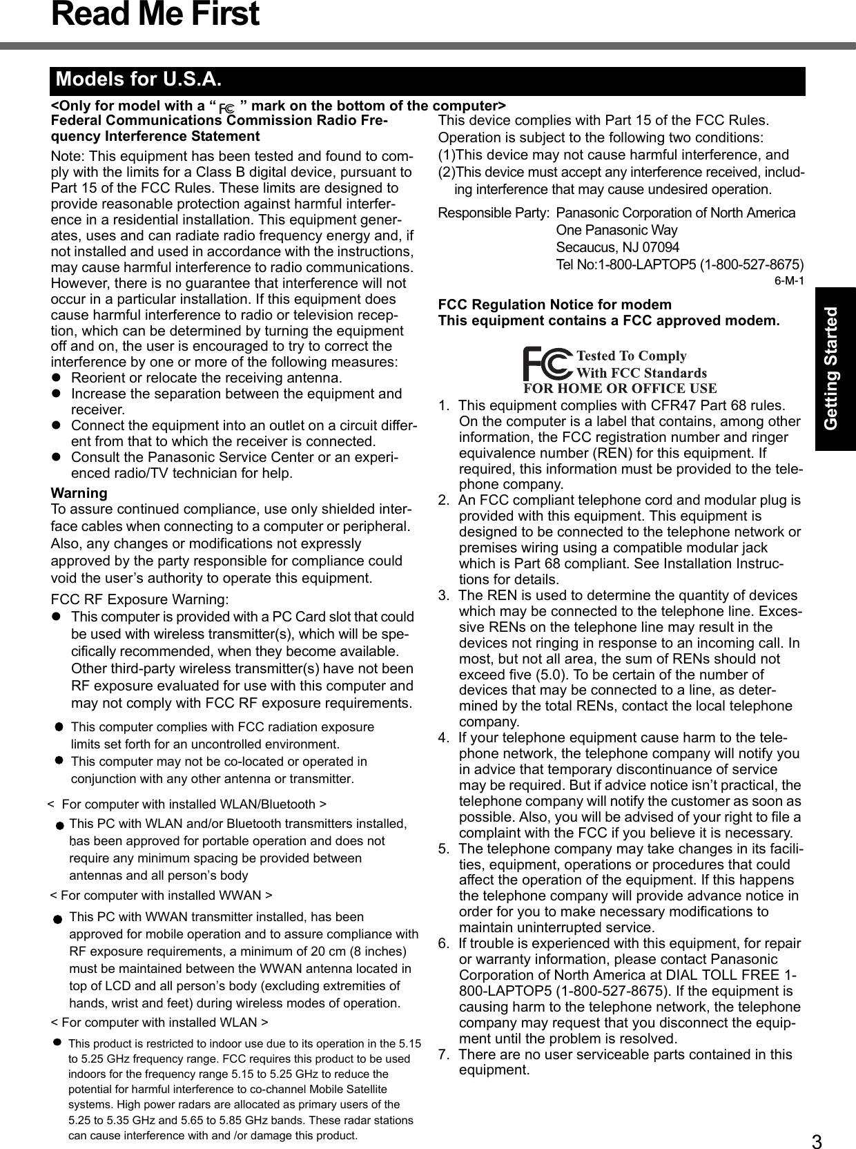 3Getting StartedUseful InformationTroubleshootingAppendixRead Me First&lt;Only for model with a “ ” mark on the bottom of the computer&gt;Federal Communications Commission Radio Fre-quency Interference StatementNote: This equipment has been tested and found to com-ply with the limits for a Class B digital device, pursuant to Part 15 of the FCC Rules. These limits are designed to provide reasonable protection against harmful interfer-ence in a residential installation. This equipment gener-ates, uses and can radiate radio frequency energy and, if not installed and used in accordance with the instructions, may cause harmful interference to radio communications. However, there is no guarantee that interference will not occur in a particular installation. If this equipment does cause harmful interference to radio or television recep-tion, which can be determined by turning the equipment off and on, the user is encouraged to try to correct the interference by one or more of the following measures:Reorient or relocate the receiving antenna.Increase the separation between the equipment and receiver.Connect the equipment into an outlet on a circuit differ-ent from that to which the receiver is connected.Consult the Panasonic Service Center or an experi-enced radio/TV technician for help.WarningTo assure continued compliance, use only shielded inter-face cables when connecting to a computer or peripheral.  Also, any changes or modifications not expressly approved by the party responsible for compliance could void the user’s authority to operate this equipment.FCC RF Exposure Warning:This computer is provided with a PC Card slot that could be used with wireless transmitter(s), which will be spe-cifically recommended, when they become available.Other third-party wireless transmitter(s) have not been RF exposure evaluated for use with this computer and may not comply with FCC RF exposure requirements. . This device complies with Part 15 of the FCC Rules.  Operation is subject to the following two conditions:(1)This device may not cause harmful interference, and(2)This device must accept any interference received, includ-ing interference that may cause undesired operation.Responsible Party: Panasonic Corporation of North AmericaOne Panasonic WaySecaucus, NJ 07094Tel No:1-800-LAPTOP5 (1-800-527-8675)6-M-1FCC Regulation Notice for modemThis equipment contains a FCC approved modem.1. This equipment complies with CFR47 Part 68 rules. On the computer is a label that contains, among other information, the FCC registration number and ringer equivalence number (REN) for this equipment. If required, this information must be provided to the tele-phone company.2. An FCC compliant telephone cord and modular plug is provided with this equipment. This equipment is designed to be connected to the telephone network or premises wiring using a compatible modular jack which is Part 68 compliant. See Installation Instruc-tions for details.3. The REN is used to determine the quantity of devices which may be connected to the telephone line. Exces-sive RENs on the telephone line may result in the devices not ringing in response to an incoming call. In most, but not all area, the sum of RENs should not exceed five (5.0). To be certain of the number of devices that may be connected to a line, as deter-mined by the total RENs, contact the local telephone company.4. If your telephone equipment cause harm to the tele-phone network, the telephone company will notify you in advice that temporary discontinuance of service may be required. But if advice notice isn’t practical, the telephone company will notify the customer as soon as possible. Also, you will be advised of your right to file a complaint with the FCC if you believe it is necessary.5. The telephone company may take changes in its facili-ties, equipment, operations or procedures that could affect the operation of the equipment. If this happens the telephone company will provide advance notice in order for you to make necessary modifications to maintain uninterrupted service.6. If trouble is experienced with this equipment, for repair or warranty information, please contact Panasonic Corporation of North America at DIAL TOLL FREE 1-800-LAPTOP5 (1-800-527-8675). If the equipment is causing harm to the telephone network, the telephone company may request that you disconnect the equip-ment until the problem is resolved.7. There are no user serviceable parts contained in this equipment.Models for U.S.A.This computer complies with FCC radiation exposurelimits set forth for an uncontrolled environment.This computer may not be co-located or operated inconjunction with any other antenna or transmitter.&lt;  For computer with installed WLAN/Bluetooth &gt;This PC with WLAN and/or Bluetooth transmitters installed, has been approved for portable operation and does not require any minimum spacing be provided between antennas and all person’s body&lt; For computer with installed WWAN &gt;This PC with WWAN transmitter installed, has been approved for mobile operation and to assure compliance with RF exposure requirements, a minimum of 20 cm (8 inches) must be maintained between the WWAN antenna located in top of LCD and all person’s body (excluding extremities of hands, wrist and feet) during wireless modes of operation.&lt; For computer with installed WLAN &gt;This product is restricted to indoor use due to its operation in the 5.15 to 5.25 GHz frequency range. FCC requires this product to be used indoors for the frequency range 5.15 to 5.25 GHz to reduce the potential for harmful interference to co-channel Mobile Satellite systems. High power radars are allocated as primary users of the 5.25 to 5.35 GHz and 5.65 to 5.85 GHz bands. These radar stations can cause interference with and /or damage this product.