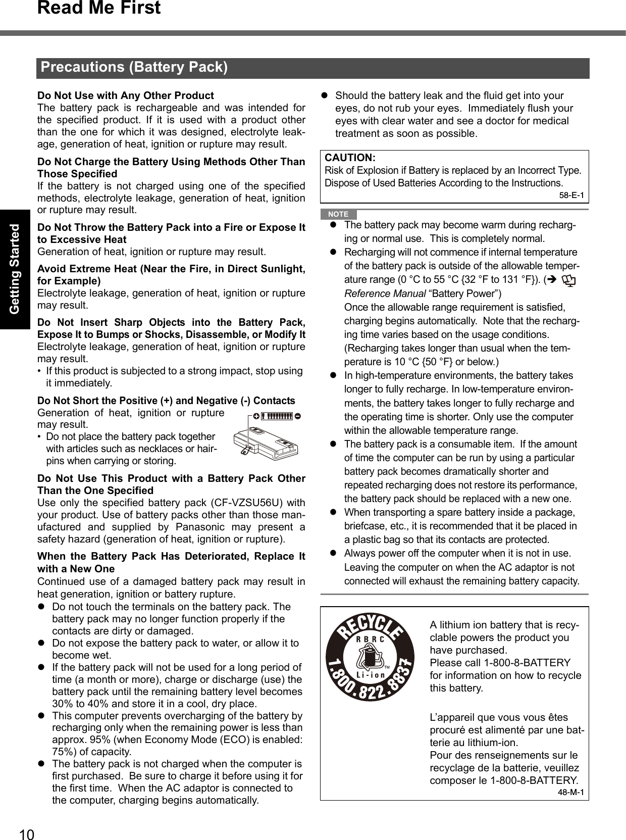 10Read Me FirstGetting StartedUseful InformationTroubleshootingAppendixDo Not Use with Any Other ProductThe battery pack is rechargeable and was intended forthe specified product. If it is used with a product otherthan the one for which it was designed, electrolyte leak-age, generation of heat, ignition or rupture may result.Do Not Charge the Battery Using Methods Other ThanThose SpecifiedIf the battery is not charged using one of the specifiedmethods, electrolyte leakage, generation of heat, ignitionor rupture may result.Do Not Throw the Battery Pack into a Fire or Expose Itto Excessive HeatGeneration of heat, ignition or rupture may result.Avoid Extreme Heat (Near the Fire, in Direct Sunlight,for Example)Electrolyte leakage, generation of heat, ignition or rupturemay result.Do Not Insert Sharp Objects into the Battery Pack,Expose It to Bumps or Shocks, Disassemble, or Modify ItElectrolyte leakage, generation of heat, ignition or rupturemay result.• If this product is subjected to a strong impact, stop using it immediately.Do Not Short the Positive (+) and Negative (-) ContactsGeneration of heat, ignition or rupturemay result. • Do not place the battery pack together with articles such as necklaces or hair-pins when carrying or storing.Do Not Use This Product with a Battery Pack OtherThan the One SpecifiedUse only the specified battery pack (CF-VZSU56U) withyour product. Use of battery packs other than those man-ufactured and supplied by Panasonic may present asafety hazard (generation of heat, ignition or rupture).When the Battery Pack Has Deteriorated, Replace Itwith a New OneContinued use of a damaged battery pack may result inheat generation, ignition or battery rupture.zDo not touch the terminals on the battery pack. The battery pack may no longer function properly if the contacts are dirty or damaged.zDo not expose the battery pack to water, or allow it to become wet.zIf the battery pack will not be used for a long period of time (a month or more), charge or discharge (use) the battery pack until the remaining battery level becomes 30% to 40% and store it in a cool, dry place.zThis computer prevents overcharging of the battery by recharging only when the remaining power is less than approx. 95% (when Economy Mode (ECO) is enabled: 75%) of capacity.zThe battery pack is not charged when the computer is first purchased.  Be sure to charge it before using it for the first time.  When the AC adaptor is connected to the computer, charging begins automatically.zShould the battery leak and the fluid get into your eyes, do not rub your eyes.  Immediately flush your eyes with clear water and see a doctor for medical treatment as soon as possible.NOTEzThe battery pack may become warm during recharg-ing or normal use.  This is completely normal.zRecharging will not commence if internal temperature of the battery pack is outside of the allowable temper-ature range (0 °C to 55 °C {32 °F to 131 °F}). (Î  Reference Manual “Battery Power”)  Once the allowable range requirement is satisfied, charging begins automatically.  Note that the recharg-ing time varies based on the usage conditions. (Recharging takes longer than usual when the tem-perature is 10 °C {50 °F} or below.)zIn high-temperature environments, the battery takes longer to fully recharge. In low-temperature environ-ments, the battery takes longer to fully recharge and the operating time is shorter. Only use the computer within the allowable temperature range.zThe battery pack is a consumable item.  If the amount of time the computer can be run by using a particular battery pack becomes dramatically shorter and repeated recharging does not restore its performance, the battery pack should be replaced with a new one.  zWhen transporting a spare battery inside a package, briefcase, etc., it is recommended that it be placed in a plastic bag so that its contacts are protected.zAlways power off the computer when it is not in use. Leaving the computer on when the AC adaptor is not connected will exhaust the remaining battery capacity.Precautions (Battery Pack)CAUTION:Risk of Explosion if Battery is replaced by an Incorrect Type.Dispose of Used Batteries According to the Instructions.58-E-1A lithium ion battery that is recy-clable powers the product you have purchased.Please call 1-800-8-BATTERY for information on how to recycle this battery.L’appareil que vous vous êtes procuré est alimenté par une bat-terie au lithium-ion.Pour des renseignements sur le recyclage de la batterie, veuillez composer le 1-800-8-BATTERY.48-M-1