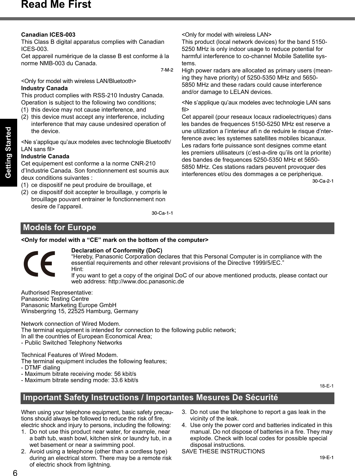 6Read Me FirstGetting StartedUseful InformationTroubleshootingAppendixCanadian ICES-003This Class B digital apparatus complies with Canadian ICES-003.Cet appareil numérique de la classe B est conforme à la norme NMB-003 du Canada.7-M-2&lt;Only for model with wireless LAN/Bluetooth&gt;Industry CanadaThis product complies with RSS-210 Industry Canada.Operation is subject to the following two conditions;(1) this device may not cause interference, and(2) this device must accept any interference, including interference that may cause undesired operation of the device.&lt;Ne s’applique qu’aux modeles avec technologie Bluetooth/LAN sans fil&gt;Industrie CanadaCet equipement est conforme a la norme CNR-210 d’Industrie Canada. Son fonctionnement est soumis aux deux conditions suivantes :(1) ce dispositif ne peut produire de brouillage, et(2) ce dispositif doit accepter le brouillage, y compris le brouillage pouvant entrainer le fonctionnement non desire de l’appareil.30-Ca-1-1&lt;Only for model with wireless LAN&gt;This product (local network devices) for the band 5150-5250 MHz is only indoor usage to reduce potential for harmful interference to co-channel Mobile Satellite sys-tems.High power radars are allocated as primary users (mean-ing they have priority) of 5250-5350 MHz and 5650-5850 MHz and these radars could cause interference and/or damage to LELAN devices.&lt;Ne s’applique qu’aux modeles avec technologie LAN sans fil&gt;Cet appareil (pour reseaux locaux radioelectriques) dans les bandes de frequences 5150-5250 MHz est reserve a une utilization a l’interieur afi n de reduire le risque d’nter-ference avec les systemes satellites mobiles bicanaux.Les radars forte puissance sont designes comme etant les premiers utilisateurs (c’est-a-dire qu’ils ont la priorite) des bandes de frequences 5250-5350 MHz et 5650-5850 MHz. Ces stations radars peuvent provoquer des interferences et/ou des dommages a ce peripherique.30-Ca-2-1&lt;Only for model with a “CE” mark on the bottom of the computer&gt;Declaration of Conformity (DoC)“Hereby, Panasonic Corporation declares that this Personal Computer is in compliance with the essential requirements and other relevant provisions of the Directive 1999/5/EC.”Hint:If you want to get a copy of the original DoC of our above mentioned products, please contact our web address: http://www.doc.panasonic.deAuthorised Representative:Panasonic Testing CentrePanasonic Marketing Europe GmbHWinsbergring 15, 22525 Hamburg, GermanyNetwork connection of Wired Modem.The terminal equipment is intended for connection to the following public network;In all the countries of European Economical Area;- Public Switched Telephony NetworksTechnical Features of Wired Modem.The terminal equipment includes the following features;- DTMF dialing- Maximum bitrate receiving mode: 56 kbit/s- Maximum bitrate sending mode: 33.6 kbit/s18-E-1When using your telephone equipment, basic safety precau-tions should always be followed to reduce the risk of fire, electric shock and injury to persons, including the following: 1. Do not use this product near water, for example, near a bath tub, wash bowl, kitchen sink or laundry tub, in a wet basement or near a swimming pool.2. Avoid using a telephone (other than a cordless type) during an electrical storm. There may be a remote risk of electric shock from lightning.3. Do not use the telephone to report a gas leak in the vicinity of the leak.4. Use only the power cord and batteries indicated in this manual. Do not dispose of batteries in a fire. They may explode. Check with local codes for possible special disposal instructions.SAVE THESE INSTRUCTIONS19-E-1Models for EuropeImportant Safety Instructions / Importantes Mesures De Sécurité