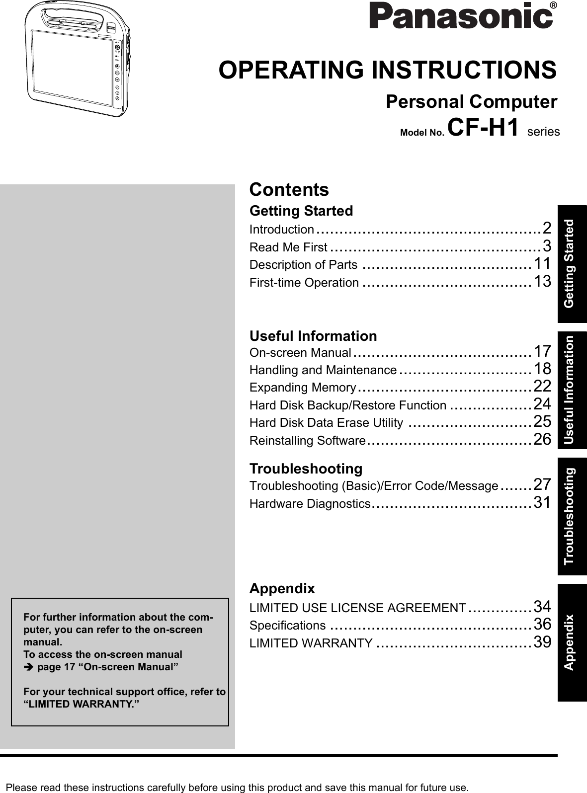Please read these instructions carefully before using this product and save this manual for future use.ContentsGetting StartedUseful InformationTroubleshootingGetting StartedUseful InformationTroubleshootingAppendixAppendixOPERATING INSTRUCTIONSPersonal ComputerModel No. CF-H1 seriesIntroduction.................................................2Read Me First ..............................................3Description of Parts .....................................11First-time Operation .....................................13On-screen Manual.......................................17Handling and Maintenance .............................18Expanding Memory......................................22Hard Disk Backup/Restore Function ..................24Hard Disk Data Erase Utility ...........................25Reinstalling Software....................................26Troubleshooting (Basic)/Error Code/Message.......27Hardware Diagnostics...................................31LIMITED USE LICENSE AGREEMENT..............34Specifications ............................................36LIMITED WARRANTY ..................................39For further information about the com-puter, you can refer to the on-screen manual.To access the on-screen manual page 17 “On-screen Manual”For your technical support office, refer to “LIMITED WARRANTY.”