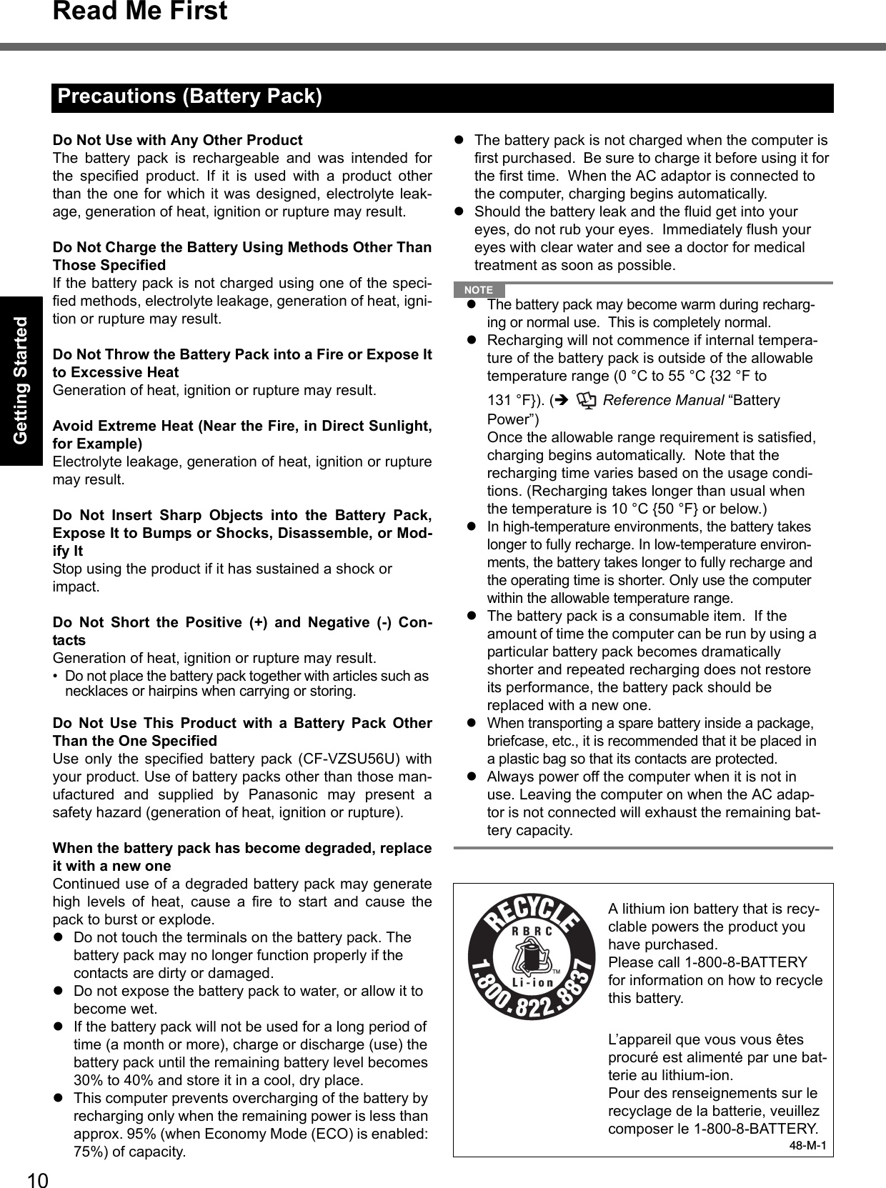 10Read Me FirstGetting StartedUseful InformationTroubleshootingAppendixDo Not Use with Any Other ProductThe battery pack is rechargeable and was intended forthe specified product. If it is used with a product otherthan the one for which it was designed, electrolyte leak-age, generation of heat, ignition or rupture may result.Do Not Charge the Battery Using Methods Other ThanThose SpecifiedIf the battery pack is not charged using one of the speci-fied methods, electrolyte leakage, generation of heat, igni-tion or rupture may result.Do Not Throw the Battery Pack into a Fire or Expose Itto Excessive HeatGeneration of heat, ignition or rupture may result.Avoid Extreme Heat (Near the Fire, in Direct Sunlight,for Example)Electrolyte leakage, generation of heat, ignition or rupturemay result.Do Not Insert Sharp Objects into the Battery Pack,Expose It to Bumps or Shocks, Disassemble, or Mod-ify ItStop using the product if it has sustained a shock or impact.Do Not Short the Positive (+) and Negative (-) Con-tactsGeneration of heat, ignition or rupture may result. • Do not place the battery pack together with articles such as necklaces or hairpins when carrying or storing.Do Not Use This Product with a Battery Pack OtherThan the One SpecifiedUse only the specified battery pack (CF-VZSU56U) withyour product. Use of battery packs other than those man-ufactured and supplied by Panasonic may present asafety hazard (generation of heat, ignition or rupture).When the battery pack has become degraded, replaceit with a new oneContinued use of a degraded battery pack may generatehigh levels of heat, cause a fire to start and cause thepack to burst or explode.Do not touch the terminals on the battery pack. The battery pack may no longer function properly if the contacts are dirty or damaged.Do not expose the battery pack to water, or allow it to become wet.If the battery pack will not be used for a long period of time (a month or more), charge or discharge (use) the battery pack until the remaining battery level becomes 30% to 40% and store it in a cool, dry place.This computer prevents overcharging of the battery by recharging only when the remaining power is less than approx. 95% (when Economy Mode (ECO) is enabled: 75%) of capacity.The battery pack is not charged when the computer is first purchased.  Be sure to charge it before using it for the first time.  When the AC adaptor is connected to the computer, charging begins automatically.Should the battery leak and the fluid get into your eyes, do not rub your eyes.  Immediately flush your eyes with clear water and see a doctor for medical treatment as soon as possible.NOTEThe battery pack may become warm during recharg-ing or normal use.  This is completely normal.Recharging will not commence if internal tempera-ture of the battery pack is outside of the allowable temperature range (0 °C to 55 °C {32 °F to 131 °F}). (  Reference Manual “Battery Power”)  Once the allowable range requirement is satisfied, charging begins automatically.  Note that the recharging time varies based on the usage condi-tions. (Recharging takes longer than usual when the temperature is 10 °C {50 °F} or below.)In high-temperature environments, the battery takes longer to fully recharge. In low-temperature environ-ments, the battery takes longer to fully recharge and the operating time is shorter. Only use the computer within the allowable temperature range.The battery pack is a consumable item.  If the amount of time the computer can be run by using a particular battery pack becomes dramatically shorter and repeated recharging does not restore its performance, the battery pack should be replaced with a new one.  When transporting a spare battery inside a package, briefcase, etc., it is recommended that it be placed in a plastic bag so that its contacts are protected.Always power off the computer when it is not in use. Leaving the computer on when the AC adap-tor is not connected will exhaust the remaining bat-tery capacity.Precautions (Battery Pack)A lithium ion battery that is recy-clable powers the product you have purchased.Please call 1-800-8-BATTERY for information on how to recycle this battery.L’appareil que vous vous êtes procuré est alimenté par une bat-terie au lithium-ion.Pour des renseignements sur le recyclage de la batterie, veuillez composer le 1-800-8-BATTERY.48-M-1