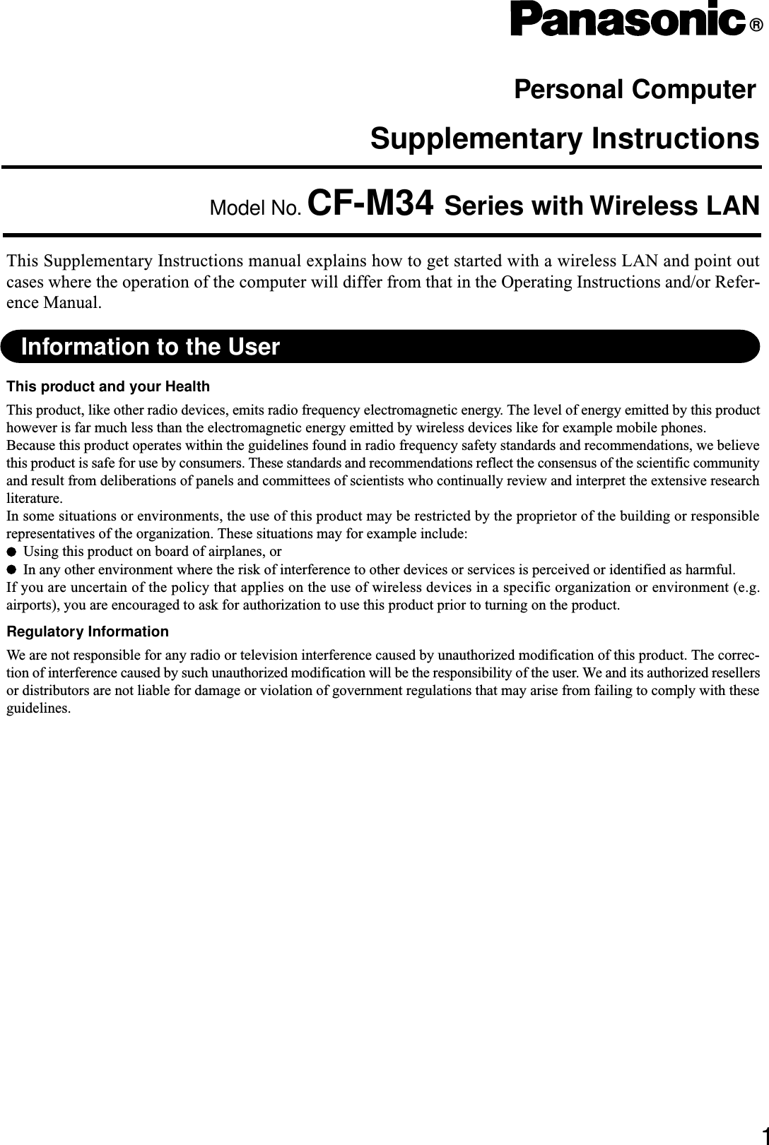 Supplementary InstructionsPersonal Computer®This Supplementary Instructions manual explains how to get started with a wireless LAN and point outcases where the operation of the computer will differ from that in the Operating Instructions and/or Refer-ence Manual.Model No. CF-M34 Series with Wireless LAN1Information to the UserThis product and your HealthThis product, like other radio devices, emits radio frequency electromagnetic energy. The level of energy emitted by this producthowever is far much less than the electromagnetic energy emitted by wireless devices like for example mobile phones.Because this product operates within the guidelines found in radio frequency safety standards and recommendations, we believethis product is safe for use by consumers. These standards and recommendations reflect the consensus of the scientific communityand result from deliberations of panels and committees of scientists who continually review and interpret the extensive researchliterature.In some situations or environments, the use of this product may be restricted by the proprietor of the building or responsiblerepresentatives of the organization. These situations may for example include:Using this product on board of airplanes, orIn any other environment where the risk of interference to other devices or services is perceived or identified as harmful.If you are uncertain of the policy that applies on the use of wireless devices in a specific organization or environment (e.g.airports), you are encouraged to ask for authorization to use this product prior to turning on the product.Regulatory InformationWe are not responsible for any radio or television interference caused by unauthorized modification of this product. The correc-tion of interference caused by such unauthorized modification will be the responsibility of the user. We and its authorized resellersor distributors are not liable for damage or violation of government regulations that may arise from failing to comply with theseguidelines.