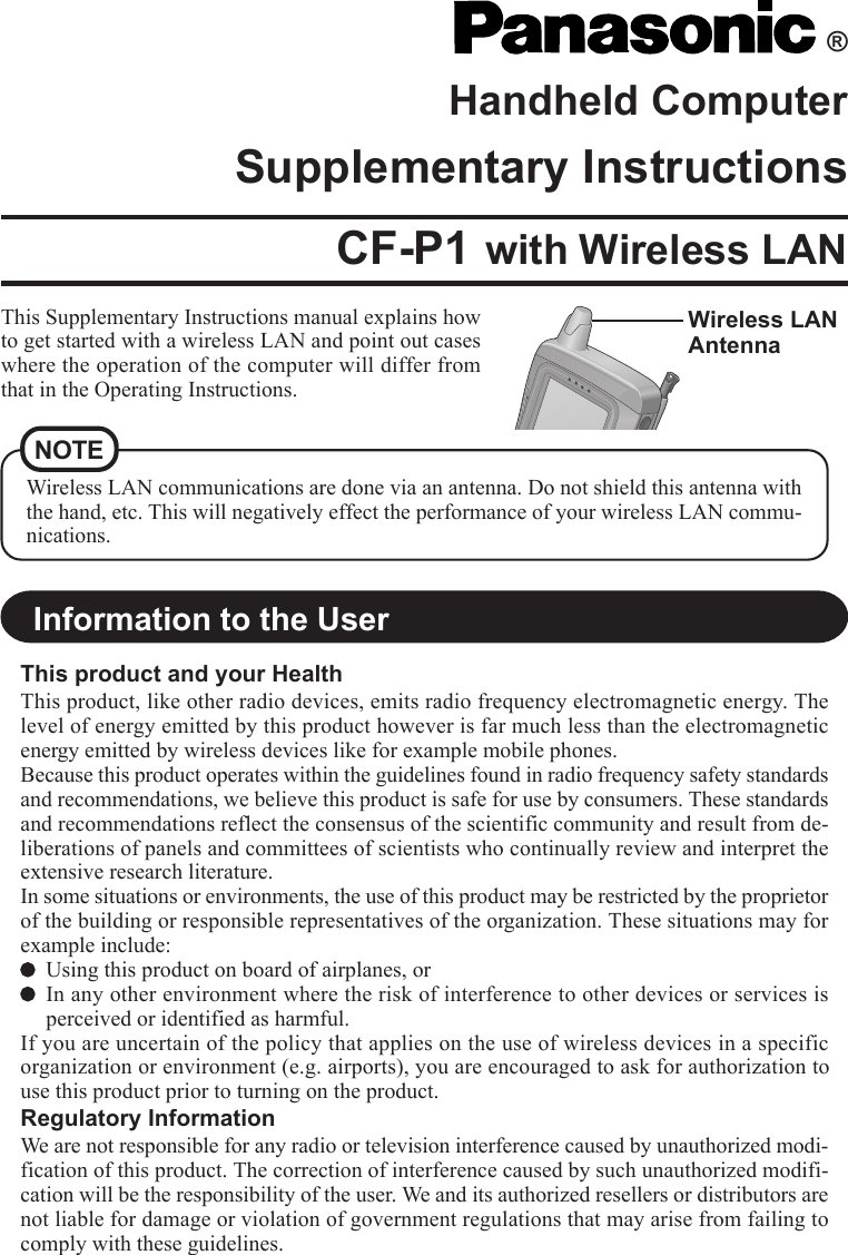 ®Handheld ComputerSupplementary InstructionsThis Supplementary Instructions manual explains howto get started with a wireless LAN and point out caseswhere the operation of the computer will differ fromthat in the Operating Instructions.Wireless LANAntennaWireless LAN communications are done via an antenna. Do not shield this antenna withthe hand, etc. This will negatively effect the performance of your wireless LAN commu-nications.CF-P1 with Wireless LANNOTEInformation to the UserThis product and your HealthThis product, like other radio devices, emits radio frequency electromagnetic energy. Thelevel of energy emitted by this product however is far much less than the electromagneticenergy emitted by wireless devices like for example mobile phones.Because this product operates within the guidelines found in radio frequency safety standardsand recommendations, we believe this product is safe for use by consumers. These standardsand recommendations reflect the consensus of the scientific community and result from de-liberations of panels and committees of scientists who continually review and interpret theextensive research literature.In some situations or environments, the use of this product may be restricted by the proprietorof the building or responsible representatives of the organization. These situations may forexample include:Using this product on board of airplanes, orIn any other environment where the risk of interference to other devices or services isperceived or identified as harmful.If you are uncertain of the policy that applies on the use of wireless devices in a specificorganization or environment (e.g. airports), you are encouraged to ask for authorization touse this product prior to turning on the product.Regulatory InformationWe are not responsible for any radio or television interference caused by unauthorized modi-fication of this product. The correction of interference caused by such unauthorized modifi-cation will be the responsibility of the user. We and its authorized resellers or distributors arenot liable for damage or violation of government regulations that may arise from failing tocomply with these guidelines.