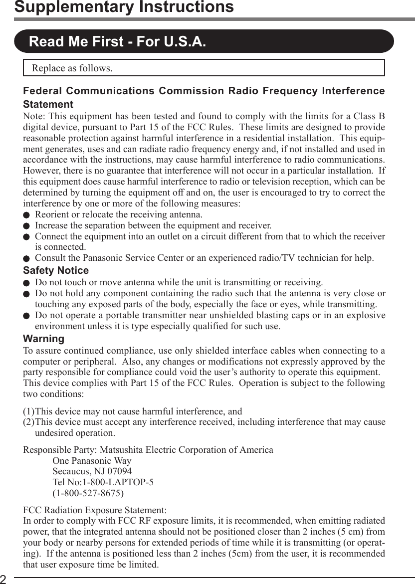 2Supplementary InstructionsRead Me First - For U.S.A.Replace as follows.Federal Communications Commission Radio Frequency InterferenceStatementNote: This equipment has been tested and found to comply with the limits for a Class Bdigital device, pursuant to Part 15 of the FCC Rules.  These limits are designed to providereasonable protection against harmful interference in a residential installation.  This equip-ment generates, uses and can radiate radio frequency energy and, if not installed and used inaccordance with the instructions, may cause harmful interference to radio communications.However, there is no guarantee that interference will not occur in a particular installation.  Ifthis equipment does cause harmful interference to radio or television reception, which can bedetermined by turning the equipment off and on, the user is encouraged to try to correct theinterference by one or more of the following measures:Reorient or relocate the receiving antenna.Increase the separation between the equipment and receiver.Connect the equipment into an outlet on a circuit different from that to which the receiveris connected.Consult the Panasonic Service Center or an experienced radio/TV technician for help.Safety NoticeDo not touch or move antenna while the unit is transmitting or receiving.Do not hold any component containing the radio such that the antenna is very close ortouching any exposed parts of the body, especially the face or eyes, while transmitting.Do not operate a portable transmitter near unshielded blasting caps or in an explosiveenvironment unless it is type especially qualified for such use.WarningTo assure continued compliance, use only shielded interface cables when connecting to acomputer or peripheral.  Also, any changes or modifications not expressly approved by theparty responsible for compliance could void the user’s authority to operate this equipment.This device complies with Part 15 of the FCC Rules.  Operation is subject to the followingtwo conditions:(1)This device may not cause harmful interference, and(2)This device must accept any interference received, including interference that may causeundesired operation.Responsible Party: Matsushita Electric Corporation of AmericaOne Panasonic WaySecaucus, NJ 07094Tel No:1-800-LAPTOP-5(1-800-527-8675)FCC Radiation Exposure Statement:In order to comply with FCC RF exposure limits, it is recommended, when emitting radiatedpower, that the integrated antenna should not be positioned closer than 2 inches (5 cm) fromyour body or nearby persons for extended periods of time while it is transmitting (or operat-ing).  If the antenna is positioned less than 2 inches (5cm) from the user, it is recommendedthat user exposure time be limited.