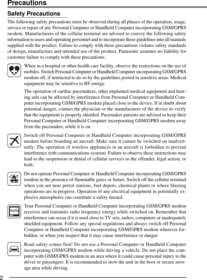 2PrecautionsWhen in a hospital or other health care facility, observe the restrictions on the use ofmobiles. Switch Personal Computer or Handheld Computer incorporating GSM/GPRSmodem off, if instructed to do so by the guidelines posted in sensitive areas. Medicalequipment may be sensitive to RF energy.The operation of cardiac pacemakers, other implanted medical equipment and hear-ing aids can be affected by interference from Personal Computer or Handheld Com-puter incorporating GSM/GPRS modem placed close to the device. If in doubt aboutpotential danger, contact the physician or the manufacturer of the device to verifythat the equipment is properly shielded. Pacemaker patients are advised to keep theirPersonal Computer or Handheld Computer incorporating GSM/GPRS modem awayfrom the pacemaker, while it is on.Switch off Personal Computer or Handheld Computer incorporating GSM/GPRSmodem before boarding an aircraft. Make sure it cannot be switched on inadvert-ently. The operation of wireless appliances in an aircraft is forbidden to preventinterference with communications systems. Failure to observe these instructions maylead to the suspension or denial of cellular services to the offender, legal action, orboth.Do not operate Personal Computer or Handheld Computer incorporating GSM/GPRSmodem in the presence of flammable gases or fumes. Switch off the cellular terminalwhen you are near petrol stations, fuel depots, chemical plants or where blastingoperations are in progress. Operation of any electrical equipment in potentially ex-plosive atmospheres can constitute a safety hazard.Your Personal Computer or Handheld Computer incorporating GSM/GPRS modemreceives and transmits radio frequency energy while switched on. Remember thatinterference can occur if it is used close to TV sets, radios, computers or inadequatelyshielded equipment. Follow any special regulations and always switch off PersonalComputer or Handheld Computer incorporating GSM/GPRS modem wherever for-bidden, or when you suspect that it may cause interference or danger.Road safety comes first! Do not use a Personal Computer or Handheld Computerincorporating GSM/GPRS modem while driving a vehicle. Do not place the com-puter with GSM/GPRS modem in an area where it could cause personal injury to thedriver or passengers. It is recommended to stow the unit in the boot or secure stow-age area while driving.Safety PrecautionsThe following safety precautions must be observed during all phases of the operation, usage,service or repair of any Personal Computer or Handheld Computer incorporating GSM/GPRSmodem. Manufacturers of the cellular terminal are advised to convey the following safetyinformation to users and operating personnel and to incorporate these guidelines into all manualssupplied with the product. Failure to comply with these precautions violates safety standardsof design, manufacture and intended use of the product. Panasonic assumes no liability forcustomer failure to comply with these precautions.