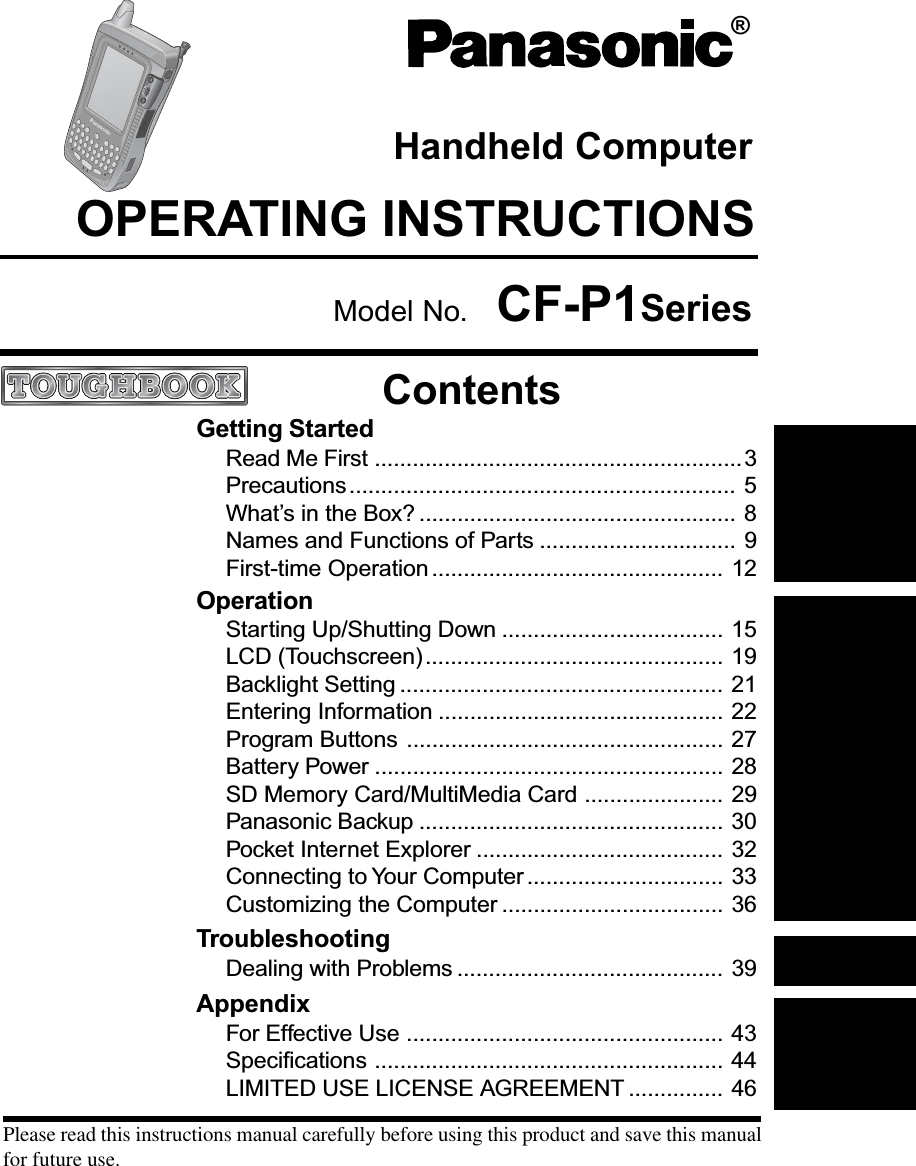 OperationStarting Up/Shutting Down ................................... 15LCD (Touchscreen)............................................... 19Backlight Setting ................................................... 21Entering Information ............................................. 22Program Buttons .................................................. 27Battery Power ....................................................... 28SD Memory Card/MultiMedia Card ...................... 29Panasonic Backup ................................................ 30Pocket Internet Explorer ....................................... 32Connecting to Your Computer ............................... 33Customizing the Computer ................................... 36TroubleshootingDealing with Problems .......................................... 39Getting StartedRead Me First ..........................................................3Precautions............................................................. 5What’s in the Box? .................................................. 8Names and Functions of Parts ............................... 9First-time Operation .............................................. 12Please read this instructions manual carefully before using this product and save this manualfor future use.AppendixFor Effective Use .................................................. 43Specifications ....................................................... 44LIMITED USE LICENSE AGREEMENT ............... 46OPERATING INSTRUCTIONSHandheld Computer®ContentsModel No. CF-P1Series