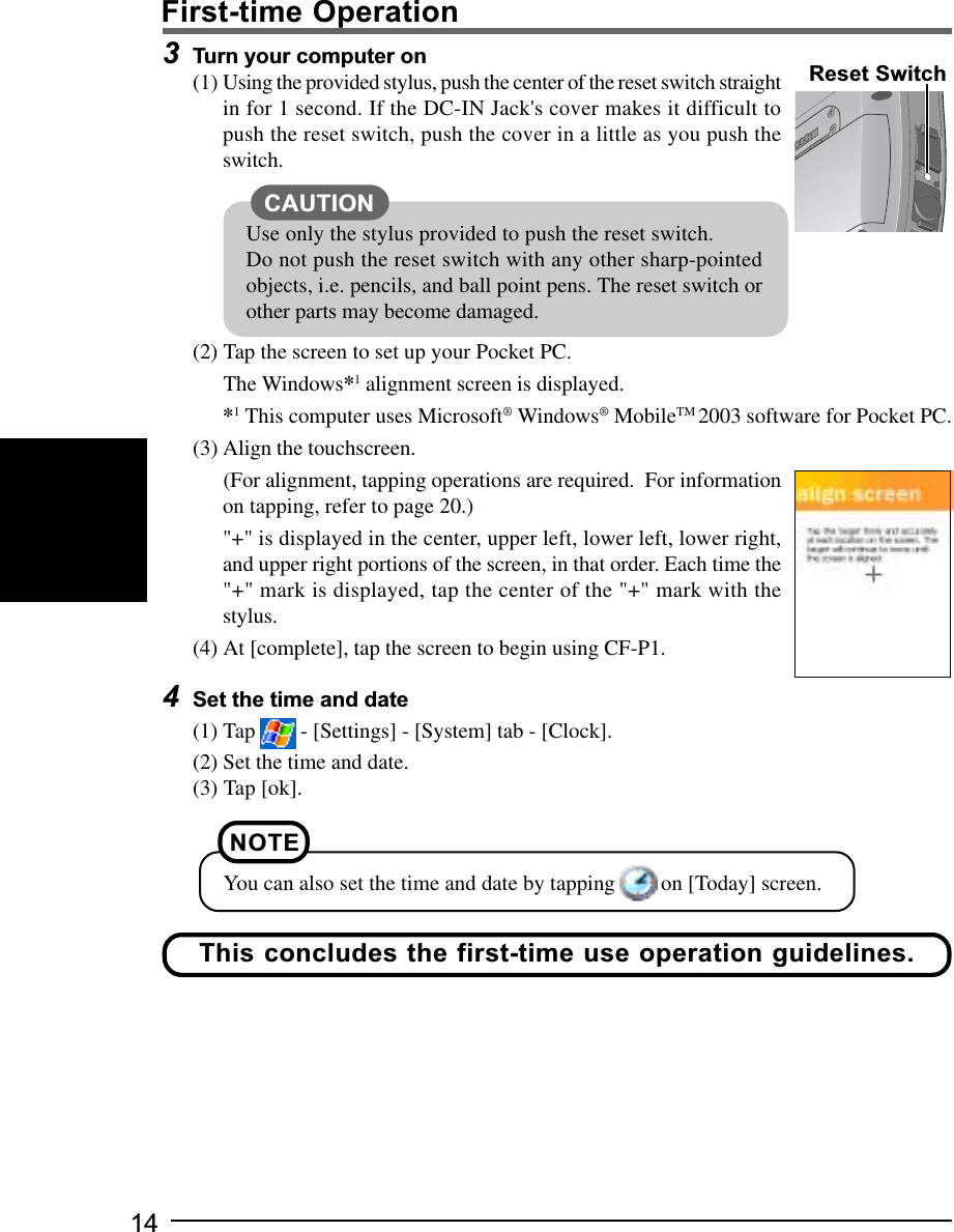 143Turn your computer on(1) Using the provided stylus, push the center of the reset switch straightin for 1 second. If the DC-IN Jack&apos;s cover makes it difficult topush the reset switch, push the cover in a little as you push theswitch.(2) Tap the screen to set up your Pocket PC.The Windows*1 alignment screen is displayed.*1 This computer uses Microsoft® Windows® MobileTM 2003 software for Pocket PC.(3) Align the touchscreen.(For alignment, tapping operations are required.  For informationon tapping, refer to page 20.)&quot;+&quot; is displayed in the center, upper left, lower left, lower right,and upper right portions of the screen, in that order. Each time the&quot;+&quot; mark is displayed, tap the center of the &quot;+&quot; mark with thestylus.(4) At [complete], tap the screen to begin using CF-P1.4Set the time and date(1) Tap   - [Settings] - [System] tab - [Clock].(2) Set the time and date.(3) Tap [ok].Reset SwitchThis concludes the first-time use operation guidelines.NOTEYou can also set the time and date by tapping   on [Today] screen.Use only the stylus provided to push the reset switch.Do not push the reset switch with any other sharp-pointedobjects, i.e. pencils, and ball point pens. The reset switch orother parts may become damaged.CAUTIONFirst-time Operation