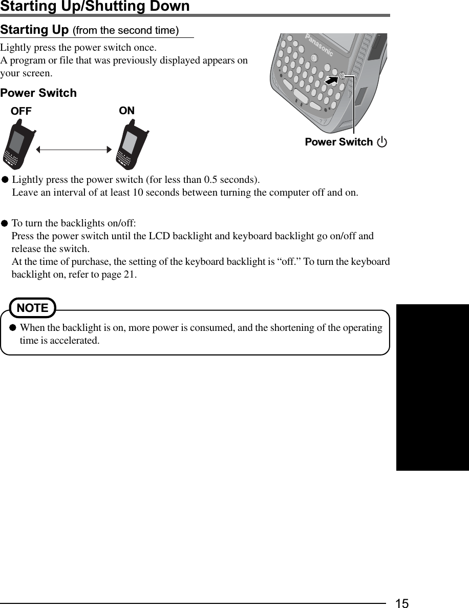 15Starting Up (from the second time)Lightly press the power switch once.A program or file that was previously displayed appears onyour screen.Starting Up/Shutting DownPower SwitchPower SwitchTo turn the backlights on/off:Press the power switch until the LCD backlight and keyboard backlight go on/off andrelease the switch.At the time of purchase, the setting of the keyboard backlight is “off.” To turn the keyboardbacklight on, refer to page 21.When the backlight is on, more power is consumed, and the shortening of the operatingtime is accelerated.NOTEONLightly press the power switch (for less than 0.5 seconds).Leave an interval of at least 10 seconds between turning the computer off and on.OFF