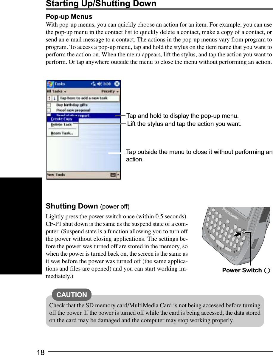18Shutting Down (power off)Lightly press the power switch once (within 0.5 seconds).CF-P1 shut down is the same as the suspend state of a com-puter. (Suspend state is a function allowing you to turn offthe power without closing applications. The settings be-fore the power was turned off are stored in the memory, sowhen the power is turned back on, the screen is the same asit was before the power was turned off (the same applica-tions and files are opened) and you can start working im-mediately.) Power SwitchCheck that the SD memory card/MultiMedia Card is not being accessed before turningoff the power. If the power is turned off while the card is being accessed, the data storedon the card may be damaged and the computer may stop working properly.CAUTIONPop-up MenusWith pop-up menus, you can quickly choose an action for an item. For example, you can usethe pop-up menu in the contact list to quickly delete a contact, make a copy of a contact, orsend an e-mail message to a contact. The actions in the pop-up menus vary from program toprogram. To access a pop-up menu, tap and hold the stylus on the item name that you want toperform the action on. When the menu appears, lift the stylus, and tap the action you want toperform. Or tap anywhere outside the menu to close the menu without performing an action.Tap and hold to display the pop-up menu.Lift the stylus and tap the action you want.Tap outside the menu to close it without performing anaction.Starting Up/Shutting Down
