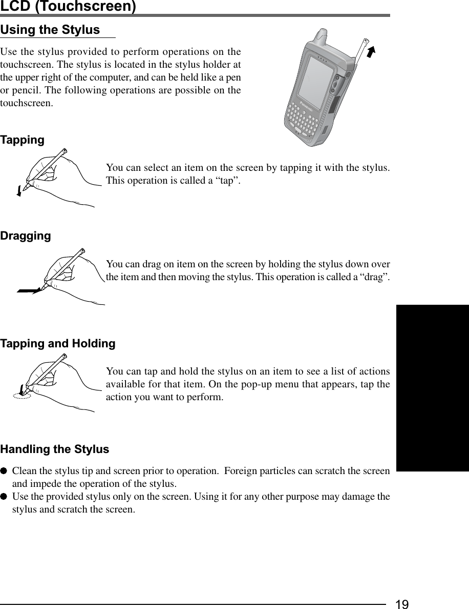 19LCD (Touchscreen)Using the StylusUse the stylus provided to perform operations on thetouchscreen. The stylus is located in the stylus holder atthe upper right of the computer, and can be held like a penor pencil. The following operations are possible on thetouchscreen.TappingYou can select an item on the screen by tapping it with the stylus.This operation is called a “tap”.DraggingYou can drag on item on the screen by holding the stylus down overthe item and then moving the stylus. This operation is called a “drag”.Clean the stylus tip and screen prior to operation.  Foreign particles can scratch the screenand impede the operation of the stylus.Use the provided stylus only on the screen. Using it for any other purpose may damage thestylus and scratch the screen.Handling the StylusTapping and HoldingYou can tap and hold the stylus on an item to see a list of actionsavailable for that item. On the pop-up menu that appears, tap theaction you want to perform.