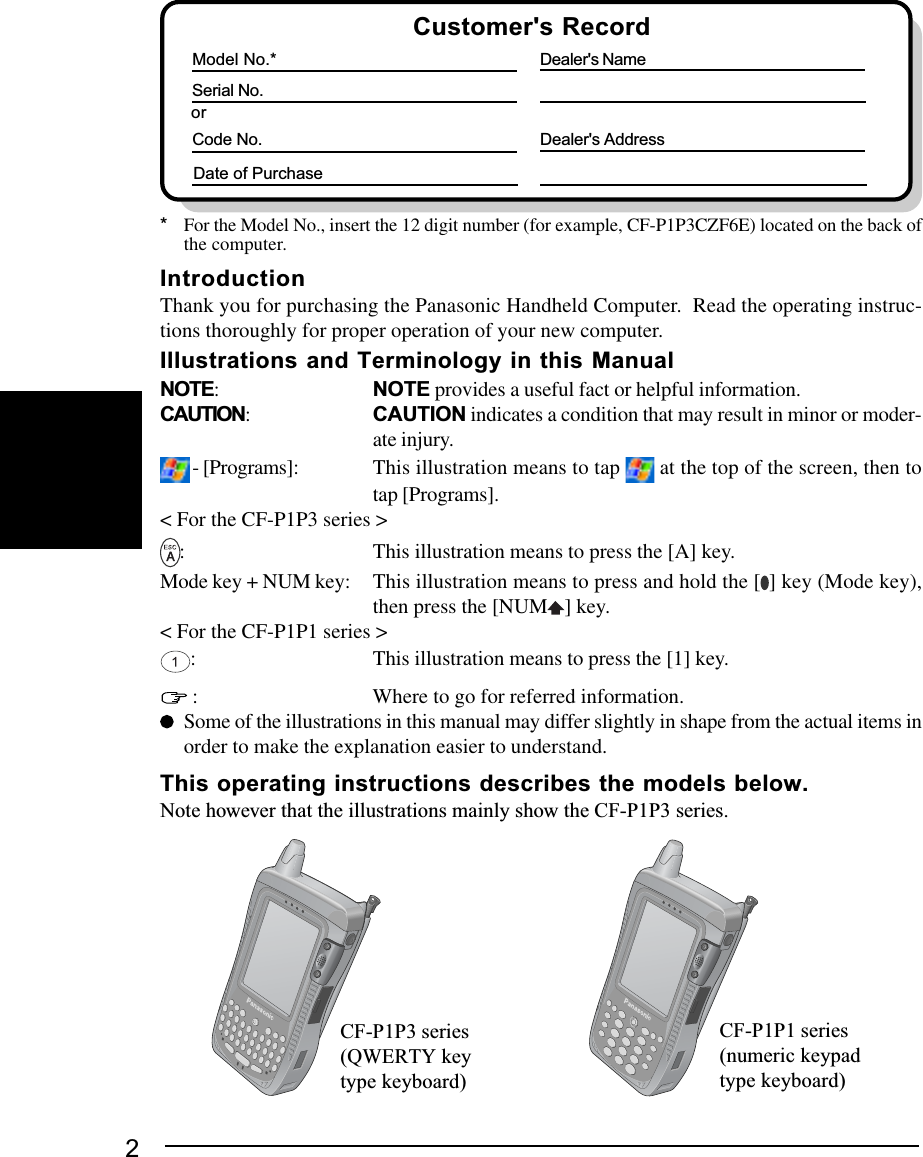 2Customer&apos;s RecordSerial No.orModel No.*Code No.Dealer&apos;s NameDealer&apos;s AddressDate of Purchase*For the Model No., insert the 12 digit number (for example, CF-P1P3CZF6E) located on the back ofthe computer.CF-P1P3 series(QWERTY keytype keyboard)CF-P1P1 series(numeric keypadtype keyboard)NOTE:NOTE provides a useful fact or helpful information.CAUTION:CAUTION indicates a condition that may result in minor or moder-ate injury. - [Programs]: This illustration means to tap   at the top of the screen, then totap [Programs].&lt; For the CF-P1P3 series &gt;: This illustration means to press the [A] key.Mode key + NUM key: This illustration means to press and hold the [ ] key (Mode key),then press the [NUM ] key.&lt; For the CF-P1P1 series &gt;: This illustration means to press the [1] key. : Where to go for referred information.Some of the illustrations in this manual may differ slightly in shape from the actual items inorder to make the explanation easier to understand.This operating instructions describes the models below.Note however that the illustrations mainly show the CF-P1P3 series.IntroductionThank you for purchasing the Panasonic Handheld Computer.  Read the operating instruc-tions thoroughly for proper operation of your new computer.Illustrations and Terminology in this Manual