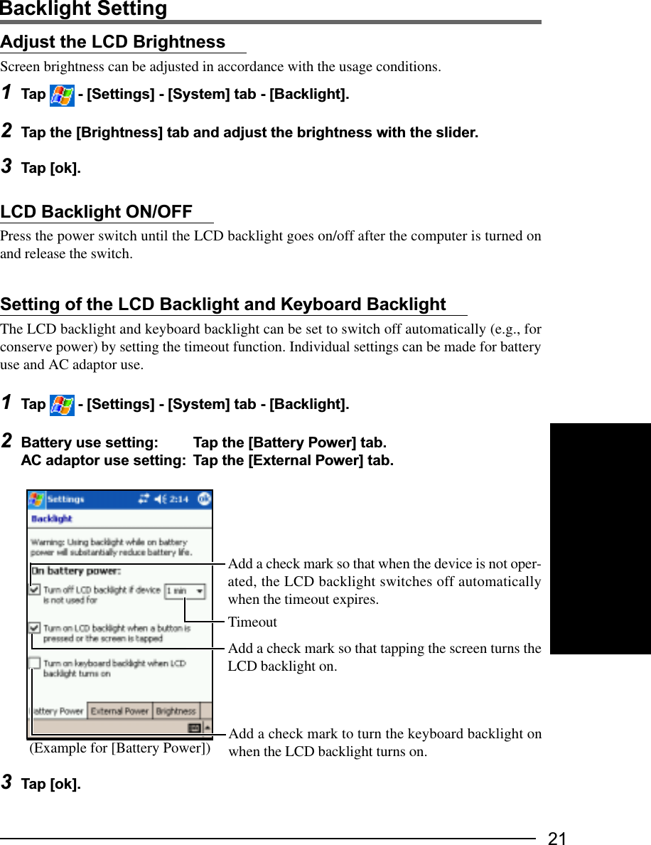 21LCD Backlight ON/OFFPress the power switch until the LCD backlight goes on/off after the computer is turned onand release the switch.Setting of the LCD Backlight and Keyboard BacklightThe LCD backlight and keyboard backlight can be set to switch off automatically (e.g., forconserve power) by setting the timeout function. Individual settings can be made for batteryuse and AC adaptor use.1Tap   - [Settings] - [System] tab - [Backlight].2Battery use setting: Tap the [Battery Power] tab.AC adaptor use setting: Tap the [External Power] tab.Adjust the LCD BrightnessScreen brightness can be adjusted in accordance with the usage conditions.1Tap   - [Settings] - [System] tab - [Backlight].2Tap the [Brightness] tab and adjust the brightness with the slider.3Tap [ok].Backlight Setting3Tap [ok].Add a check mark so that when the device is not oper-ated, the LCD backlight switches off automaticallywhen the timeout expires.Add a check mark so that tapping the screen turns theLCD backlight on.(Example for [Battery Power])TimeoutAdd a check mark to turn the keyboard backlight onwhen the LCD backlight turns on.