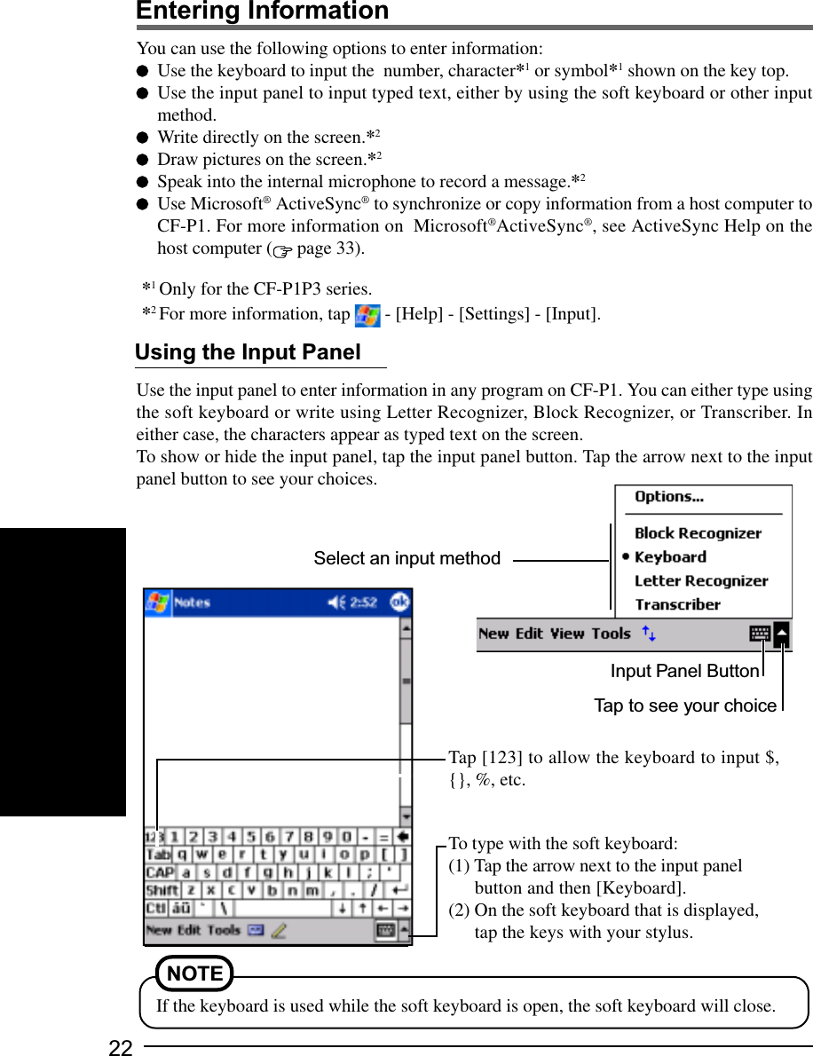 22Entering InformationYou can use the following options to enter information:Use the keyboard to input the  number, character*1 or symbol*1 shown on the key top.Use the input panel to input typed text, either by using the soft keyboard or other inputmethod.Write directly on the screen.*2Draw pictures on the screen.*2Speak into the internal microphone to record a message.*2Use Microsoft® ActiveSync® to synchronize or copy information from a host computer toCF-P1. For more information on  Microsoft®ActiveSync®, see ActiveSync Help on thehost computer (  page 33).*1 Only for the CF-P1P3 series.*2 For more information, tap   - [Help] - [Settings] - [Input].To type with the soft keyboard:(1) Tap the arrow next to the input panelbutton and then [Keyboard].(2) On the soft keyboard that is displayed,tap the keys with your stylus.Select an input methodInput Panel ButtonTap to see your choiceUse the input panel to enter information in any program on CF-P1. You can either type usingthe soft keyboard or write using Letter Recognizer, Block Recognizer, or Transcriber. Ineither case, the characters appear as typed text on the screen.To show or hide the input panel, tap the input panel button. Tap the arrow next to the inputpanel button to see your choices.Using the Input PanelTap [123] to allow the keyboard to input $,{}, %, etc.NOTEIf the keyboard is used while the soft keyboard is open, the soft keyboard will close.