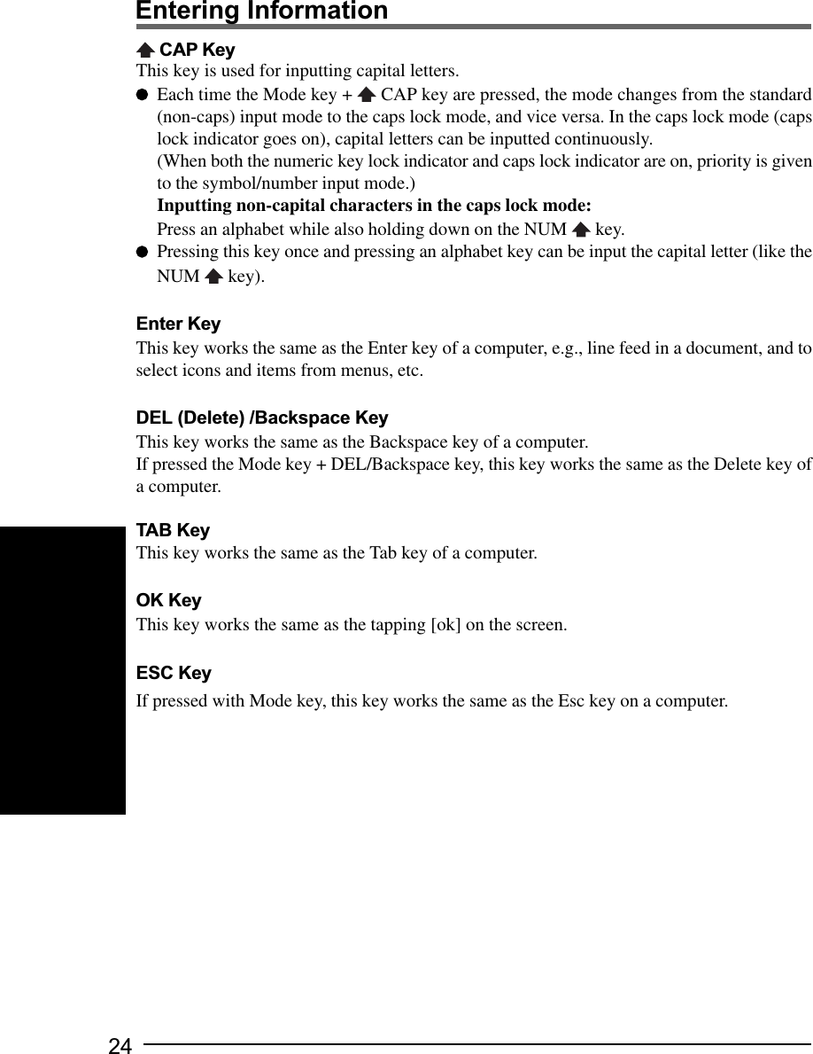 24Entering Information CAP KeyThis key is used for inputting capital letters.Each time the Mode key +   CAP key are pressed, the mode changes from the standard(non-caps) input mode to the caps lock mode, and vice versa. In the caps lock mode (capslock indicator goes on), capital letters can be inputted continuously.(When both the numeric key lock indicator and caps lock indicator are on, priority is givento the symbol/number input mode.)Inputting non-capital characters in the caps lock mode:Press an alphabet while also holding down on the NUM   key.Pressing this key once and pressing an alphabet key can be input the capital letter (like theNUM   key).Enter KeyThis key works the same as the Enter key of a computer, e.g., line feed in a document, and toselect icons and items from menus, etc.DEL (Delete) /Backspace KeyThis key works the same as the Backspace key of a computer.If pressed the Mode key + DEL/Backspace key, this key works the same as the Delete key ofa computer.TAB KeyThis key works the same as the Tab key of a computer.OK KeyThis key works the same as the tapping [ok] on the screen.ESC KeyIf pressed with Mode key, this key works the same as the Esc key on a computer.